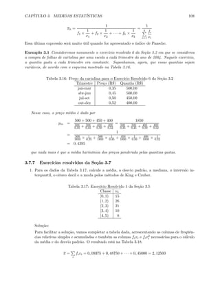 CAPÍTULO 3. MEDIDAS ESTATÍSTICAS 108
xh =
1
f1 ×
1
x1
+ f2 ×
1
x2
+ · · · + fk ×
1
xk
=
1
kP
i=1
fi
xi
Essa última expressão será muito útil quando for apresentado o índice de Paasche.
Exemplo 3.1 Consideremos novamente o exercício resolvido 6 da Seção 3.2 em que se considerou
a compra de folhas de cartolina por uma escola a cada trimestre do ano de 2004. Naquele exercício,
a quantia gasta a cada trimestre era constante. Suponhamos, agora, que essas quantias sejam
variáveis, de acordo com o esquema mostrado na Tabela 3.16.
Tabela 3.16: Preço da cartolina para o Exercício Resolvido 6 da Seção 3.2
Trimestre Preço (R$) Quantia (R$)
jan-mar 0,35 500,00
abr-jun 0,45 500,00
jul-set 0,50 450,00
out-dez 0,52 400,00
Nesse caso, o preço médio é dado por
pm =
500 + 500 + 450 + 400
500
0,35 + 500
0,45 + 450
0,50 + 400
0,52
=
1850
500
0,35 + 500
0,45 + 450
0,50 + 400
0,52
=
1
500
1850 × 1
0,35 + 500
1850 × 1
0,45 + 450
1850 × 1
0,50 + 400
1850 × 1
0,52
= 0, 4395
que nada mais é que a média harmônica dos preços ponderada pelas quantias gastas.
3.7.7 Exercícios resolvidos da Seção 3.7
1. Para os dados da Tabela 3.17, calcule a média, o desvio padrão, a mediana, o intervalo in-
terquartil, o oitavo decil e a moda pelos métodos de King e Czuber.
Tabela 3.17: Exercício Resolvido 1 da Seção 3.5
Classe ni
[0, 1) 15
[1, 2) 26
[2, 3) 21
[3, 4) 10
[4, 5) 8
Solução:
Para facilitar a solução, vamos completar a tabela dada, acrescentando as colunas de freqüên-
cias relativas simples e acumuladas e também as colunas fixi e fix2
i necessárias para o cálculo
da média e do desvio padrão. O resultado está na Tabela 3.18.
x =
P
i
fixi = 0, 09375 + 0, 48750 + · · · + 0, 45000 = 2, 12500
 