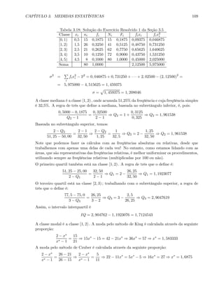 CAPÍTULO 3. MEDIDAS ESTATÍSTICAS 109
Tabela 3.18: Solução do Exercício Resolvido 1 da Seção 3.5
Classe xi ni fi Ni Fi fixi fix2
i
[0, 1) 0,5 15 0,1875 15 0,1875 0,09375 0,046875
[1, 2) 1,5 26 0,3250 41 0,5125 0,48750 0,731250
[2, 3) 2,5 21 0,2625 62 0,7750 0,65625 1,640625
[3, 4) 3,5 10 0,1250 72 0,9000 0,43750 1,531250
[4, 5) 4,5 8 0,1000 80 1,0000 0,45000 2,025000
Soma 80 1,0000 2,12500 5,975000
σ2
=
P
i
fix2
i − x2
= 0, 046875 + 0, 731250 + · · · + 2, 02500 − (2, 12500)2
=
= 5, 975000 − 4, 515625 = 1, 459375
σ =
p
1, 459375 = 1, 208046
A classe mediana é a classe [1, 2) , onde acumula 51,25% da freqüência e cuja freqüência simples
é 32,5%. A regra de três que deﬁne a mediana, baseada no subretângulo inferior, é, pois:
0, 5000 − 0, 1875
Q2 − 1
=
0, 32500
2 − 1
⇒ Q2 = 1 +
0, 3125
0, 325
⇒ Q2 = 1, 961538
Baseada no subretângulo superior, temos:
2 − Q2
51, 25 − 50, 00
=
2 − 1
32, 50
⇒
2 − Q2
1, 25
=
1
32, 5
⇒ Q2 = 2 −
1, 25
32, 50
⇒ Q2 = 1, 961538
Note que podemos fazer os cálculos com as freqüências absolutas ou relativas, desde que
trabalhemos com apenas uma delas de cada vez! No entanto, como estamos lidando com as
áreas, que são representativas das freqüências relativas, é melhor uniformizar os procedimentos,
utilizando sempre as freqüências relativas (multiplicadas por 100 ou não).
O primeiro quartil também está na classe [1, 2) . A regra de três que o deﬁne é:
51, 25 − 25, 00
2 − Q1
=
32, 50
2 − 1
⇒ Q1 = 2 −
26, 25
32, 50
⇒ Q1 = 1, 1923077
O terceiro quartil está na classe [2, 3) ; trabalhando com o subretângulo superior, a regra de
três que o deﬁne é:
77, 5 − 75, 0
3 − Q3
=
26, 25
3 − 2
⇒ Q3 = 3 −
2, 5
26, 25
⇒ Q3 = 2, 9047619
Assim, o intervalo interquartil é
IQ = 2, 904762 − 1, 1923076 = 1, 7124543
A classe modal é a classe [1, 2) . A moda pelo método de King é calculada através da seguinte
proporção:
2 − x∗
x∗ − 1
=
15
21
⇒ 15x∗
− 15 = 42 − 21x∗
⇒ 36x∗
= 57 ⇒ x∗
= 1, 583333
A moda pelo método de Czuber é calculada através da seguinte proporção:
2 − x∗
x∗ − 1
=
26 − 21
26 − 15
⇒
2 − x∗
x∗ − 1
=
5
11
⇒ 22 − 11x∗
= 5x∗
− 5 ⇒ 16x∗
= 27 ⇒ x∗
= 1, 6875
 