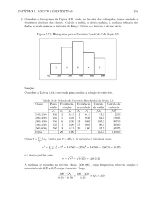 CAPÍTULO 3. MEDIDAS ESTATÍSTICAS 110
2. Considere o histograma da Figura 3.21, onde, no interior dos retângulos, temos anotada a
freqüência absoluta das classes. Calcule a média, o desvio padrão, a mediana reﬁnada dos
dados, a moda usando os métodos de King e Czuber e o terceiro e sétimo decis.
Figura 3.21: Histograma para o Exercício Resolvido 2 da Seção 3.5
2 5 6 4 3
100 200 300 400 500 600
Solução:
Considere a Tabela 3.19, construída para auxiliar a solução do exercício.
Tabela 3.19: Solução do Exercício Resolvido2 da Seção 3.5
Classe Ponto Freqüência. Freqüência Cálculo Cálculo da
médio simples acumulada da média variância
xi ni fi Ni Fi fixi fix2
i
[100, 200) 150 2 0,10 2 0,10 15,0 2250
[200, 300) 250 5 0,25 7 0,35 62,5 15625
[300, 400) 350 6 0,30 13 0,65 105,0 36750
[400, 500) 450 4 0,20 17 0,85 90,0 40500
[500, 600) 550 3 0,15 20 1,00 82,5 45375
Soma 20 1,00 355,0 140500
Como x =
P
i
fixi, resulta que x = 355, 0. A variância é calculada como
σ2
=
P
i
fix2
i − x2
= 140500 − (355)2
= 140500 − 126025 = 14475
e o desvio padrão como
σ =
√
σ2 =
√
14475 = 120, 3121
A mediana se encontra na terceira classe, [300, 400) , cujas freqüências relativas simples e
acumulada são 0,30 e 0,65 respectivamente. Logo,
400 − Q2
0, 65 − 0, 50
=
400 − 300
0, 30
⇒ Q2 = 350
 