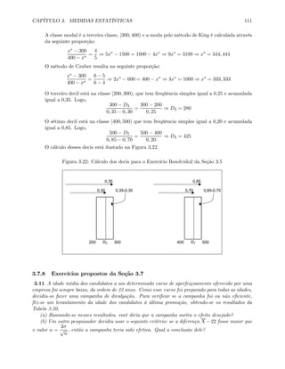 CAPÍTULO 3. MEDIDAS ESTATÍSTICAS 111
A classe modal é a terceira classe, [300, 400) e a moda pelo método de King é calculada através
da seguinte proporção:
x∗ − 300
400 − x∗
=
4
5
⇒ 5x∗
− 1500 = 1600 − 4x∗
⇒ 9x∗
= 3100 ⇒ x∗
= 344, 444
O método de Czuber resulta na seguinte proporção:
x∗ − 300
400 − x∗
=
6 − 5
6 − 4
⇒ 2x∗
− 600 = 400 − x∗
⇒ 3x∗
= 1000 ⇒ x∗
= 333, 333
O terceiro decil está na classe [200, 300), que tem freqüência simples igual a 0,25 e acumulada
igual a 0,35. Logo,
300 − D3
0, 35 − 0, 30
=
300 − 200
0, 25
⇒ D3 = 280
O sétimo decil está na classe [400, 500) que tem freqüência simples igual a 0,20 e acumulada
igual a 0,85. Logo,
500 − D7
0, 85 − 0, 70
=
500 − 400
0, 20
⇒ D3 = 425
O cálculo desses decis está ilustado na Figura 3.22.
Figura 3.22: Cálculo dos decis para o Exercício Resolvido2 da Seção 3.5
0,35 0,85
0,30 0,35-0,30 0,70 0,85-0,70
200 D3 300 400 D7 500
3.7.8 Exercícios propostos da Seção 3.7
3.11 A idade média dos candidatos a um determinado curso de aperfeiçoamento oferecido por uma
empresa foi sempre baixa, da ordem de 22 anos. Como esse curso foi preparado para todas as idades,
decidiu-se fazer uma campanha de divulgação. Para veriﬁcar se a campanha foi ou não eﬁciente,
fêz-se um levantamento da idade dos candidatos à última promoção, obtendo-se os resultados da
Tabela 3.20.
(a) Baseando-se nesses resultados, você diria que a campanha surtiu o efeito desejado?
(b) Um outro pesquisador decidiu usar o seguinte critério: se a diferença X −22 fosse maior que
o valor α =
2σ
√
n
, então a campanha teria sido efetiva. Qual a conclusão dele?
 