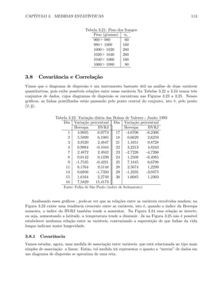 CAPÍTULO 3. MEDIDAS ESTATÍSTICAS 113
Tabela 3.21: Peso dos frangos
Peso (gramas) ni
960 ` 980 60
980 ` 1000 160
1000 ` 1020 280
1020 ` 1040 260
1040 ` 1060 160
1060 ` 1080 80
3.8 Covariância e Correlação
Vimos que o diagrama de dispersão é um instrumento bastante útil na análise de duas variáveis
quantitativas, pois exibe possíveis relações entre essas variáveis Na Tabelas 3.22 a 3.24 temos três
conjuntos de dados, cujos diagramas de dispersão se encontram nas Figuras 3.23 a 3.25. Nesses
gráﬁcos, as linhas pontilhadas estão passando pelo ponto central do conjunto, isto é, pelo ponto
(x, y).
Tabela 3.22: Variação diária das Bolsas de Valores - Junho 1993
Dia Variação percentual Dia Variação percentual
Bovespa BVRJ Bovespa BVRJ
1 4,9935 6,9773 17 -4,6706 -6,2360
2 5,5899 6,1085 18 0,6629 2,6259
3 3,8520 2,4847 21 1,1651 0,8728
4 0,9984 -0,1044 22 3,2213 4,8243
7 2,4872 2,4942 23 -2,7226 -4,7266
8 0,0142 0,1239 24 1,2508 -0,4985
9 -1,7535 -0,4221 25 7,1845 6,6798
11 8,1764 9,5148 28 2,5674 1,2299
14 0,6956 -1,7350 29 -1,3235 -3,0375
15 1,6164 2,2749 30 1,6685 1,2303
16 7,5829 15,4173
Fonte: Folha de São Paulo (índice de fechamento)
Analisando esses gráﬁcos , pode-se ver que as relações entre as variáveis envolvidas mudam; na
Figura 3.23 existe uma tendência crescente entre as variáveis, isto é, quando o índice da Bovespa
aumenta, o índice da BVRJ também tende a aumentar. Na Figura 3.24 essa relação se inverte,
ou seja, aumentando a latitude, a temperatura tende a diminuir. Já na Figura 3.25 não é possível
estabelecer nenhuma relação entre as variáveis, contrariando a superstição de que linhas da vida
longas indicam maior longevidade.
3.8.1 Covariância
Vamos estudar, agora, uma medida de associação entre variáveis, que está relacionada ao tipo mais
simples de associação: a linear. Então, tal medida irá representar o quanto a “nuvem” de dados em
um diagrama de dispersão se aproxima de uma reta.
 