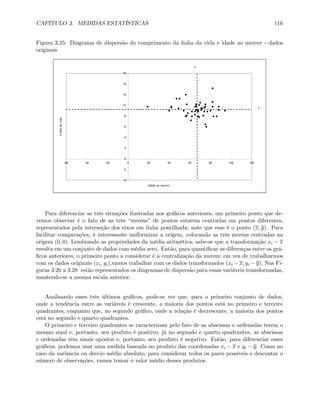 CAPÍTULO 3. MEDIDAS ESTATÍSTICAS 116
Figura 3.25: Diagrama de dispersão do comprimento da linha da vida e idade ao morrer - dados
originais
-4
-2
0
2
4
6
8
10
12
14
16
-60 -40 -20 0 20 40 60 80 100 120
Idade ao morrer
Linhadavida
y
x
Para diferenciar as três situações ilustradas nos gráﬁcos anteriores, um primeiro ponto que de-
vemos observar é o fato de as três “nuvens” de pontos estarem centradas em pontos diferentes,
representados pela interseção dos eixos em linha pontilhada; note que esse é o ponto (x, y). Para
facilitar comparações, é interessante uniformizar a origem, colocando as três nuvens centradas na
origem (0, 0). Lembrando as propriedades da média aritmética, sabe-se que a transformação xi − x
resulta em um conjunto de dados com média zero. Então, para quantiﬁcar as diferenças entre os grá-
ﬁcos anteriores, o primeiro ponto a considerar é a centralização da nuvem: em vez de trabalharmos
com os dados originais (xi, yi),vamos trabalhar com os dados transformados (xi − x, yi − y). Nas Fi-
guras 3.26 a 3.28 estão representados os diagramas de dispersão para essas variáveis transformadas,
mantendo-se a mesma escala anterior.
Analisando esses três últimos gráﬁcos, pode-se ver que, para o primeiro conjunto de dados,
onde a tendência entre as variáveis é crescente, a maioria dos pontos está no primeiro e terceiro
quadrantes, enquanto que, no segundo gráﬁco, onde a relação é decrescente, a maioria dos pontos
está no segundo e quarto quadrantes.
O primeiro e terceiro quadrantes se caracterizam pelo fato de as abscissas e ordenadas terem o
mesmo sinal e, portanto, seu produto é positivo; já no segundo e quarto quadrantes, as abscissas
e ordenadas têm sinais opostos e, portanto, seu produto é negativo. Então, para diferenciar esses
gráﬁcos, podemos usar uma medida baseada no produto das coordenadas xi − x e yi − y. Como no
caso da variância ou desvio médio absoluto, para considerar todos os pares possíveis e descontar o
número de observações, vamos tomar o valor médio desses produtos.
 