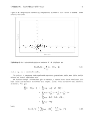 CAPÍTULO 3. MEDIDAS ESTATÍSTICAS 118
Figura 3.28: Diagrama de dispersão do comprimento da linha da vida e idade ao morrer - dados
centrados na média
-4
-2
0
2
4
6
8
10
12
14
16
-60 -40 -20 0 20 40 60 80 100 120
Idade ao morrer
Linhadavida
Deﬁnição 3.16 A covariância entre as variáveis X e Y é deﬁnida por
Cov(X, Y ) =
1
n
nX
i=1
(xi − x)(yi − y) (3.41)
onde xi e yi são os valores observados.
No gráﬁco 3.28, os pontos estão espalhados nos quatro quadrantes e, assim, essa média tende a
ser nula, ou melhor, próxima de zero.
De maneira análoga à desenvolvida para a variância, a fórmula acima não é conveniente para
fazer cálculos em máquinas de calcular mais simples. Assim, vamos desenvolver uma expressão
alternativa. Note que:
nP
i=1
(xi − x)(yi − y) =
nP
i=1
(xiyi − xiy − yix + x y) =
=
nP
i=1
xiyi − y
nP
i=1
xi − x
nP
i=1
yi +
nP
i=1
x y =
=
nP
i=1
xiyi − ynx − xny + nx y =
=
nP
i=1
xiyi − nx y
Logo,
Cov(X, Y ) =
1
n
µ nP
i=1
xiyi − nx y
¶
=
1
n
nP
i=1
xiyi − x y (3.42)
 