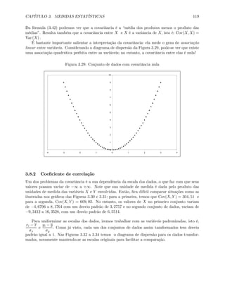 CAPÍTULO 3. MEDIDAS ESTATÍSTICAS 119
Da fórmula (3.42) podemos ver que a covariância é a “média dos produtos menos o produto das
médias”. Resulta também que a covariância entre X e X é a variância de X, isto é: Cov(X, X) =
Var (X) .
É bastante importante salientar a interpretação da covariância: ela mede o grau de associação
linear entre variáveis. Considerando o diagrama de dispersão da Figura 3.29, pode-se ver que existe
uma associação quadrática perfeita entre as variáveis; no entanto, a covariância entre elas é nula!
Figura 3.29: Conjunto de dados com covariância nula
0
1
2
3
4
5
6
7
8
9
10
-4 -3 -2 -1 0 1 2 3 4
3.8.2 Coeﬁciente de correlação
Um dos problemas da covariância é a sua dependência da escala dos dados, o que faz com que seus
valores possam variar de −∞ a +∞. Note que sua unidade de medida é dada pelo produto das
unidades de medida das variáveis X e Y envolvidas. Então, ﬁca difícil comparar situações como as
ilustradas nos gráﬁcos das Figuras 3.30 e 3.31; para a primeira, temos que Cov(X, Y ) = 304, 51 e
para a segunda, Cov(X, Y ) = 609, 02. No entanto, os valores de X no primeiro conjunto variam
de −4, 6706 a 8, 1764 com um desvio padrão de 3, 2757 e no segundo conjunto de dados, variam de
−9, 3412 a 16, 3528, com um desvio padrão de 6, 5514.
Para uniformizar as escalas dos dados, iremos trabalhar com as variáveis padronizadas, isto é,
xi − x
σx
e
yi − y
σy
. Como já visto, cada um dos conjuntos de dados assim tansformados tem desvio
padrão igual a 1. Nas Figuras 3.32 a 3.34 temos o diagrama de dispersão para os dados transfor-
mados, novamente mantendo-se as escalas originais para facilitar a comparação.
 