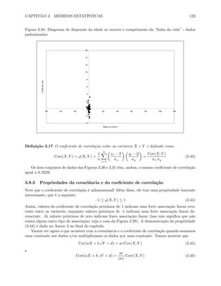 CAPÍTULO 3. MEDIDAS ESTATÍSTICAS 122
Figura 3.34: Diagrama de dispersão da idade ao morrer e comprimento da “linha da vida” - dados
padronizados
-4
-2
0
2
4
6
8
10
12
14
16
-60 -40 -20 0 20 40 60 80 100 120
Idade ao morrer
Linhadavida
Deﬁnição 3.17 O coeﬁciente de correlação entre as variáveis X e Y é deﬁnido como
Corr(X, Y ) = ρ(X, Y ) =
1
n
nX
i=1
µ
xi − x
σx
¶ µ
yi − y
σy
¶
=
Cov(X, Y )
σx σy
(3.43)
Os dois conjuntos de dados das Figuras 3.30 e 3.31 têm, ambos, o mesmo coeﬁciente de correlação
igual a 0, 9229.
3.8.3 Propriedades da covariância e do coeﬁciente de correlação
Note que o coeﬁciente de correlação é adimensional! Além disso, ele tem uma propriedade bastante
interessante, que é a seguinte:
−1 ≤ ρ(X, Y ) ≤ 1 (3.44)
Assim, valores do coeﬁciente de correlação próximos de 1 indicam uma forte associação linear cres-
cente entre as variáveis, enquanto valores próximos de -1 indicam uma forte associação linear de-
crescente. Já valores próximos de zero indicam fraca associação linear (isso não signiﬁca que não
exista algum outro tipo de associação; veja o caso da Figura 3.29). A demonstração da propriedade
(3.44) é dada no Anexo 2 no ﬁnal do capítulo.
Vamos ver agora o que acontece com a covariância e o coeﬁciente de correlação quando somamos
uma constante aos dados e/ou multiplicamos os dados por uma constante. Vamos mostrar que
Cov(aX + b, cY + d) = ac Cov(X, Y ) (3.45)
e
Corr(aX + b, cY + d) =
ac
|ac|
Corr(X, Y ) (3.46)
 