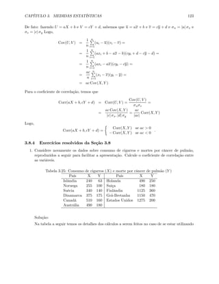 CAPÍTULO 3. MEDIDAS ESTATÍSTICAS 123
De fato: fazendo U = aX + b e V = cY + d, sabemos que u = ax + b e v = cy + d e σu = |a| σx e
σv = |c| σy Logo,
Cov(U, V ) =
1
n
nP
i=1
(ui − u)(vi − v) =
=
1
n
nP
i=1
(axi + b − ax − b)(cyi + d − cy − d) =
=
1
n
nP
i=1
(axi − ax)(cyi − cy) =
=
ac
n
nP
i=1
(xi − x)(yi − y) =
= ac Cov(X, Y )
Para o coeﬁciente de correlação, temos que
Corr(aX + b, cY + d) = Corr(U, V ) =
Cov(U, V )
σuσv
=
=
ac Cov(X, Y )
|c| σx. |d| σy
=
ac
|ac|
Corr(X, Y )
Logo,
Corr(aX + b, cY + d) =
½
Corr(X, Y ) se ac > 0
− Corr(X, Y ) se ac < 0
.
3.8.4 Exercícios resolvidos da Seção 3.8
1. Considere novamente os dados sobre consumo de cigarros e mortes por câncer de pulmão,
reproduzidos a seguir para facilitar a apresentação. Calcule o coeﬁciente de correlação entre
as variáveis.
Tabela 3.25: Consumo de cigarros (X) e morte por câncer de pulmão (Y )
País X Y País X Y
Islândia 240 63 Holanda 490 250
Noruega 255 100 Suiça 180 180
Suécia 340 140 Finlândia 1125 360
Dinamarca 375 175 Grã-Bretanha 1150 470
Canadá 510 160 Estados Unidos 1275 200
Austrália 490 180
Solução:
Na tabela a seguir temos os detalhes dos cálculos a serem feitos no caso de se estar utilizando
 