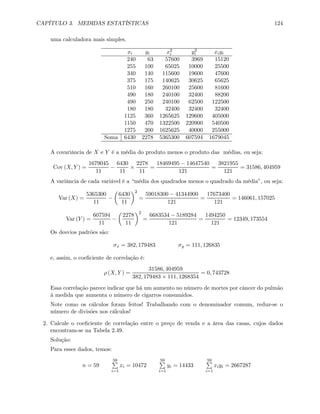 CAPÍTULO 3. MEDIDAS ESTATÍSTICAS 124
uma calculadora mais simples.
xi yi x2
i y2
i xiyi
240 63 57600 3969 15120
255 100 65025 10000 25500
340 140 115600 19600 47600
375 175 140625 30625 65625
510 160 260100 25600 81600
490 180 240100 32400 88200
490 250 240100 62500 122500
180 180 32400 32400 32400
1125 360 1265625 129600 405000
1150 470 1322500 220900 540500
1275 200 1625625 40000 255000
Soma 6430 2278 5365300 607594 1679045
A covariância de X e Y é a média do produto menos o produto das médias, ou seja:
Cov (X, Y ) =
1679045
11
−
6430
11
×
2278
11
=
18469495 − 14647540
121
=
3821955
121
= 31586, 404959
A variância de cada variável é a “média dos quadrados menos o quadrado da média”, ou seja:
Var (X) =
5365300
11
−
µ
6430
11
¶2
=
59018300 − 41344900
121
=
17673400
121
= 146061, 157025
Var (Y ) =
607594
11
−
µ
2278
11
¶2
=
6683534 − 5189284
121
=
1494250
121
= 12349, 173554
Os desvios padrões são:
σx = 382, 179483 σy = 111, 126835
e, assim, o coeﬁciente de correlação é:
ρ (X, Y ) =
31586, 404959
382, 179483 × 111, 1268354
= 0, 743728
Essa correlação parece indicar que há um aumento no número de mortes por câncer do pulmão
à medida que aumenta o número de cigarros consumidos.
Note como os cálculos foram feitos! Trabalhando com o denominador comum, reduz-se o
número de divisões nos cálculos!
2. Calcule o coeﬁciente de correlação entre o preço de venda e a área das casas, cujos dados
encontram-se na Tabela 2.49.
Solução:
Para esses dados, temos:
n = 59
59P
i=1
xi = 10472
59P
i=1
yi = 14433
59P
i=1
xiyi = 2667287
 