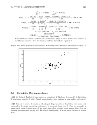 CAPÍTULO 3. MEDIDAS ESTATÍSTICAS 125
59P
i=1
x2
i = 1976810
59P
i=1
y2
i = 3736397
Cov (X, Y ) =
2667287
59
−
10472
59
×
14433
59
=
157369933 − 151142376
3481
= 1789, 013789
Var (X) =
1976810
59
−
µ
10472
59
¶2
=
116631790 − 109662784
3481
= 2002, 01264005
Var (Y ) =
3736397
59
−
µ
14433
59
¶2
=
220447423 − 208311489
3481
= 3486, 335536
σx = 44, 74385589 σy = 59, 04519909
ρ (X, Y ) =
1789, 013789
44, 74385589 × 59, 04519909
= 0, 677166849
Uma correlação positiva, bastante forte, indica que o preço de venda de uma casa aumenta à
medida que aumenta a área útil da casa, conforme ilustrado na Figura 3.35
Figura 3.35: Preço de venda e área das casas de Boulder para o Exercício Resolvido2 da Seção 3.8
0
50
100
150
200
250
300
350
0 50 100 150 200 250 300 350 400 450
Área
Preço
3.9 Exercícios Complementares
3.19 Os dados da Tabela 3.26 representam as notas ﬁnais de 54 alunos da turma C1 de Estatística
II no segundo semestre de 1992. Calcule a nota média, a nota mediana, a nota modal e o 1o quartil.
3.20 Segundo o critério de avaliação adotado pelo Departamento de Estatística, cada aluno será
submetido a 2 provas, a primeira tendo peso 2 e a segunda tendo peso 3. Para ser aprovado, a
média nas 2 provas tem que ser 6. Se um aluno tirar 5,5 na primeira prova, quanto deverá tirar na
segunda prova para não ter que fazer Veriﬁcação Suplementar? E se as provas tivessem o mesmo
peso?
 
