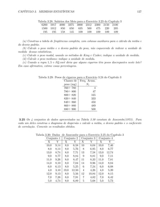 CAPÍTULO 3. MEDIDAS ESTATÍSTICAS 127
Tabela 3.28: Salários dos Mets para o Exercício 3.23 do Capítulo 3
6200 5917 4000 3375 3000 2312 2300 2150 2100
1500 1012 850 650 635 500 475 220 205
195 195 158 145 109 109 109 109 109
(a) Construa a tabela de freqüências completa, com colunas auxiliares para o cálculo da média e
do desvio padrão.
(b) Calcule o peso médio e o desvio padrão do peso, não esquecendo de indicar a unidade de
medida dessas estatísticas.
(c) Calcule o peso modal, usando os métodos de King e Czuber; indique a unidade de medida.
(d) Calcule o peso mediano; indique a unidade de medida.
(e) Usando a regra 1, 5 × IQ,você diria que alguns cigarros têm pesos discrepantes neste lote?
Em caso aﬁrmativo, estime essas percentagens.
Tabela 3.29: Pesos de cigarros para o Exercício 3.24 do Capítulo 3
Classes de Freq. Acum.
peso (mg) Ni
760 ` 780 4
780 ` 800 47
800 ` 820 165
820 ` 840 333
840 ` 860 450
860 ` 880 489
880 ` 900 500
3.25 Os 4 conjuntos de dados apresentados na Tabela 3.30 constam de Anscombe(1973). Para
cada um deles construa o diagrama de dispersão e calcule a média, o desvio padrão e o coeﬁciente
de correlação. Comente os resultados obtidos.
Tabela 3.30: Dados de Anscombe para o Exercício 3.25 do Capítulo 3
Conjunto 1 Conjunto 2 Conjunto 3 Conjunto 4
X Y X Y X Y X Y
10,0 9,14 8,0 6,58 10 8,04 10,0 7,46
8,0 8,14 8,0 5,76 8 6,95 8,0 6,77
13,0 8,74 8,0 7,71 13 7,58 13,0 12,74
9,0 8,77 8,0 8,84 9 8,81 9,0 7,11
11,0 9,26 8,0 8,47 11 8,33 11,0 7,81
14,0 8,10 8,0 7,04 14 9,96 14,0 8,84
6,0 6,13 8,0 5,25 6 7,24 6,0 6,08
4,0 3,10 19,0 12,50 4 4,26 4,0 5,39
12,0 9,13 8,0 5,56 12 10,84 12,0 8,15
7,0 7,26 8,0 7,91 7 4,82 7,0 6,42
5,0 4,74 8,0 6,89 5 5,68 5,0 5,73
 