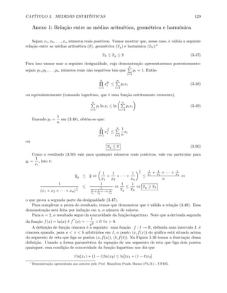 CAPÍTULO 3. MEDIDAS ESTATÍSTICAS 129
Anexo 1: Relação entre as médias aritmética, geométrica e harmônica
Sejam x1, x2, . . . , xn números reais positivos. Vamos mostrar que, nesse caso, é válida a seguinte
relação entre as médias aritmética (x), geométrica (xg) e harmônica (xh):4
xh ≤ xg ≤ x (3.47)
Para isso vamos usar a seguinte desigualdade, cuja demonstração apresentaremos posteriormente:
sejam p1, p2, . . . , pn números reais não negativos tais que
nP
i=1
pi = 1. Então
nQ
i=1
xpi
i ≤
nP
i=1
pixi (3.48)
ou equivalentemente (tomando logaritmo, que é uma função estritamente crescente),
nP
i=1
pi ln xi ≤ ln
µ nP
i=1
pixi
¶
(3.49)
Fazendo pi =
1
n
em (3.48), obtém-se que:
nQ
i=1
x
1
n
i ≤
nP
i=1
1
n
xi
ou
xg ≤ x (3.50)
Como o resultado (3.50) vale para quaisquer números reais positivos, vale em particular para
yi =
1
xi
, isto é:
yg ≤ y ⇔
µ
1
x1
×
1
x2
× · · · ×
1
xn
¶1
n
≤
1
x1
+ 1
x2
+ · · · + 1
xn
n
⇔
1
(x1 × x2 × · · · × xn)
1
n
≤
1
n
1
x1
+ 1
x2
+···+ 1
xn
⇔
1
xg
≤
1
xh
⇔ xg ≥ xh
o que prova a segunda parte da desigualdade (3.47).
Para completar a prova do resultado, temos que demonstrar que é válida a relação (3.49). Essa
demonstração será feita por indução em n, o número de valores.
Para n = 2, o resultado segue da concavidade da função logaritmo. Note que a derivada segunda
da função f(x) = ln(x) é f
00
(x) = −
1
x2
< 0 ∀x > 0.
A deﬁnição de função côncava é a seguinte: uma função f : I → R, deﬁnida num intervalo I, é
côncava quando, para a < x < b arbitrários em I, o ponto (x, f(x)) do gráﬁco está situado acima
do segmento de reta que liga os pontos (a, f(a)), (b, f(b)). Na Figura 3.36 temos a ilustração dessa
deﬁnição. Usando a forma paramétrica da equação de um segmento de reta que liga dois pontos
quaisquer, essa condição de concavidade da função logaritmo nos diz que
t ln(x1) + (1 − t) ln(x2) ≤ ln[tx1 + (1 − t)x2]
4
Demonstração apresentada aos autores pelo Prof. Hamilton Prado Bueno (Ph.D.) - UFMG
 