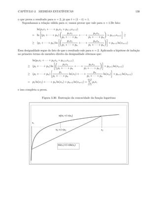 CAPÍTULO 3. MEDIDAS ESTATÍSTICAS 130
o que prova o resultado para n = 2, já que t + (1 − t) = 1.
Suponhamos a relação válida para n; vamos provar que vale para n + 1.De fato:
ln(p1x1 + · · · + pnxn + pn+1xn+1)
= ln
∙
(p1 + · · · + pn)
µ
p1x1
p1 + · · · + pn
+ · · · +
pnxn
p1 + · · · + pn
¶
+ pn+1xn+1
¸
≥
≥ (p1 + · · · + pn) ln
∙µ
p1x1
p1 + · · · + pn
+ · · · +
pnxn
p1 + · · · + pn
¶¸
+ pn+1 ln(xn+1)
Essa desigualdade segue do fato de que o resultado vale para n = 2. Aplicando a hipótese de indução
no primeiro termo do membro direito da desigualdade obtemos que:
ln(p1x1 + · · · + pnxn + pn+1xn+1)
≥ (p1 + · · · + pn) ln
∙µ
p1x1
p1 + · · · + pn
+ · · · +
pnxn
p1 + · · · + pn
¶¸
+ pn+1 ln(xn+1)
≥ (p1 + · · · + pn)
∙
p1
p1 + · · · + pn
ln(x1) + · · · +
pn
p1 + · · · + pn
ln(xn)
¸
+ pn+1 ln(xn+1)
= p1 ln(x1) + · · · + pn ln(xn) + pn+1 ln(xn+1) =
n+1P
i=1
pixi
e isso completa a prova.
Figura 3.36: Ilustração da concavidade da função logaritmo
tx1+(1-t)x2
ln[tx1+(1-t)x2]
x2
x1
tln(x1)+(1-t)ln(x2)
 