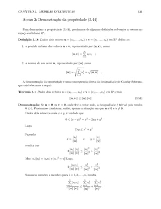 CAPÍTULO 3. MEDIDAS ESTATÍSTICAS 131
Anexo 2: Demonstração da propriedade (3.44)
Para demonstrar a propriedade (3.44), precisamos de algumas deﬁnições referentes a vetores no
espaço euclidiano Rn.
Deﬁnição 3.18 Dados dois vetores u = (u1, . . . , un) e v = (v1, . . . , vn) em Rn deﬁne-se:
1. o produto interno dos vetores u e v, representado por hu, vi , como
hu, vi =
nP
i=1
uivi ;
2. a norma de um vetor u, representada por kuk ,como
kuk =
s
nP
i=1
u2
i =
p
hu, ui .
A demonstração da propriedade é uma conseqüência direta da desigualdade de Cauchy-Schwarz,
que estabelecemos a seguir.
Teorema 3.1 Dados dois vetores u = (u1, . . . , un) e v = (v1, . . . , vn) em Rn,então
|hu, vi| ≤ kuk kvk (3.51)
Demonstração: Se u = 0 ou v = 0, onde 0 é o vetor nulo, a desigualdade é trivial pois resulta
0 ≤ 0. Precisamos considerar, então, apenas a situação em que u 6= 0 e v 6= 0.
Dados dois números reais x e y, é verdade que
0 ≤ (x − y)2
= x2
− 2xy + y2
Logo,
2xy ≤ x2
+ y2
Fazendo
x =
|ui|
kuk
e y =
|vi|
kvk
resulta que
2
|ui|
kuk
|vi|
kvk
≤
|ui|2
kuk2 +
|vi|2
kvk2
Mas |ui| |vi| = |uivi| e |ui|2
= u2
i .Logo,
2
|uivi|
kuk kvk
≤
u2
i
kuk2 +
v2
i
kvk2
Somando membro a membro para i = 1, 2, . . . , n, resulta
2
nP
i=1
|uivi|
kuk kvk
≤
nP
i=1
u2
i
kuk2 +
nP
i=1
v2
i
kvk2
 