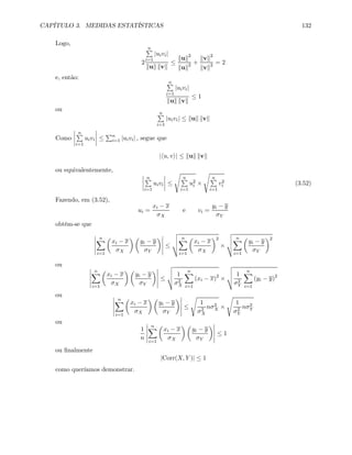 CAPÍTULO 3. MEDIDAS ESTATÍSTICAS 132
Logo,
2
nP
i=1
|uivi|
kuk kvk
≤
kuk2
kuk2 +
kvk2
kvk2 = 2
e, então:
nP
i=1
|uivi|
kuk kvk
≤ 1
ou
nP
i=1
|uivi| ≤ kuk kvk
Como
¯
¯
¯
¯
nP
i=1
uivi
¯
¯
¯
¯ ≤
Pn
i=1 |uivi| , segue que
|hu, vi| ≤ kuk kvk
ou equivalentemente,
¯
¯
¯
¯
nP
i=1
uivi
¯
¯
¯
¯ ≤
s
nP
i=1
u2
i ×
s
nP
i=1
v2
i (3.52)
Fazendo, em (3.52),
ui =
xi − x
σX
e vi =
yi − y
σY
obtém-se que
¯
¯
¯
¯
¯
nX
i=1
µ
xi − x
σX
¶ µ
yi − y
σY
¶¯
¯
¯
¯
¯
≤
v
u
u
t
nX
i=1
µ
xi − x
σX
¶2
×
v
u
u
t
nX
i=1
µ
yi − y
σY
¶2
ou ¯
¯
¯
¯
¯
nX
i=1
µ
xi − x
σX
¶ µ
yi − y
σY
¶¯
¯
¯
¯
¯
≤
v
u
u
t 1
σ2
X
nX
i=1
(xi − x)2
×
v
u
u
t 1
σ2
Y
nX
i=1
(yi − y)2
ou ¯
¯
¯
¯
¯
nX
i=1
µ
xi − x
σX
¶ µ
yi − y
σY
¶¯
¯
¯
¯
¯
≤
s
1
σ2
X
nσ2
X ×
s
1
σ2
Y
nσ2
Y
ou
1
n
¯
¯
¯
¯
¯
nX
i=1
µ
xi − x
σX
¶ µ
yi − y
σY
¶¯
¯
¯
¯
¯
≤ 1
ou ﬁnalmente
|Corr(X, Y )| ≤ 1
como queríamos demonstrar.
 