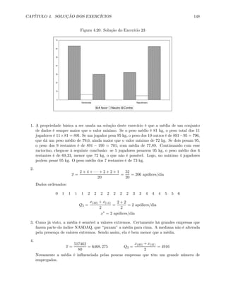 CAPÍTULO 4. SOLUÇÃO DOS EXERCÍCIOS 148
Figura 4.20: Solução do Exercício 23
0
10
20
30
40
50
60
70
Democrata Republicano
A favor Neutro Contra
1. A propriedade básica a ser usada na solução deste exercício é que a média de um conjunto
de dados é sempre maior que o valor mínimo. Se o peso médio é 81 kg, o peso total dos 11
jogadores é 11×81 = 891. Se um jogador pesa 95 kg, o peso dos 10 outros é de 891−95 = 796,
que dá um peso médio de 79,6, ainda maior que o valor mínimo de 72 kg. Se dois pesam 95,
o peso dos 9 restantes é de 891 − 190 = 701, com média de 77,89. Continuando com esse
raciocíno, chega-se à seguinte conclusão: se 5 jogadores pesarem 95 kg, o peso médio dos 6
restantes é de 69,33, menor que 72 kg, o que não é possível. Logo, no máximo 4 jogadores
podem pesar 95 kg. O peso médio dos 7 restantes é de 73 kg.
2.
x =
2 + 4 + · · · + 2 + 2 + 1
20
=
52
20
= 206 apólices/dia
Dados ordenados:
0 1 1 1 1 2 2 2 2 2 2 2 3 3 4 4 4 5 5 6
Q2 =
x(10) + x(11)
2
=
2 + 2
2
= 2 apólices/dia
x∗
= 2 apólices/dia
3. Como já visto, a média é sensível a valores extremos. Certamente há grandes empresas que
fazem parte do índice NASDAQ, que “puxam” a média para cima. A mediana não é alterada
pela presença de valores extremos. Sendo assim, ela é bem menor que a média.
4.
x =
517462
80
= 6468, 275 Q2 =
x(40) + x(41)
2
= 4916
Novamente a média é inﬂuenciada pelas poucas empresas que têm um grande número de
empregados.
 