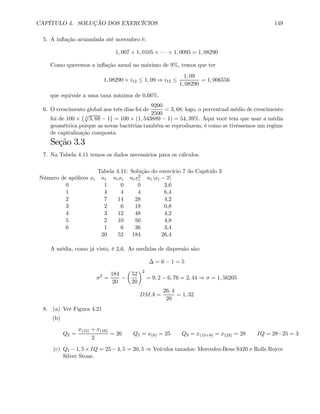 CAPÍTULO 4. SOLUÇÃO DOS EXERCÍCIOS 149
5. A inﬂação acumulada até novembro é:
1, 007 × 1, 0105 × · · · × 1, 0095 = 1, 08290
Como queremos a inﬂação anual no máximo de 9%, temos que ter
1, 08290 × i12 ≤ 1, 09 ⇒ i12 ≤
1, 09
1, 08290
= 1, 006556
que equivale a uma taxa máxima de 0,66%.
6. O crescimento global nos três dias foi de
9200
2500
= 3, 68; logo, o percentual médio de crescimento
foi de 100 ×
¡ 3
√
3, 68 − 1
¢
= 100 × (1, 543889 − 1) = 54, 39%. Aqui você tem que usar a média
geométrica porque as novas bactérias também se reproduzem; é como se tivéssemos um regime
de capitalização composta.
Seção 3.3
7. Na Tabela 4.11 temos os dados necessários para os cálculos.
Tabela 4.11: Solução do exercício 7 do Capítulo 3
Número de apólices xi ni nixi nix2
i ni |xi − x|
0 1 0 0 2,6
1 4 4 4 6,4
2 7 14 28 4,2
3 2 6 18 0,8
4 3 12 48 4,2
5 2 10 50 4,8
6 1 6 36 3,4
20 52 184 26,4
A média, como já visto, é 2,6. As medidas de dispersão são:
∆ = 6 − 1 = 5
σ2
=
184
20
−
µ
52
20
¶2
= 9, 2 − 6, 76 = 2, 44 ⇒ σ = 1, 56205
DMA =
26, 4
20
= 1, 32
8. (a) Ver Figura 4.21
(b)
Q2 =
x(15) + x(16)
2
= 26 Q1 = x(8) = 25 Q3 = x(15+8) = x(23) = 28 IQ = 28−25 = 3
(c) Q1 −1, 5×IQ = 25−4, 5 = 20, 5 ⇒ Veículos taxados: Mercedez-Bens S420 e Rolls Royce
Silver Stone.
 
