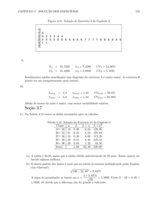 CAPÍTULO 4. SOLUÇÃO DOS EXERCÍCIOS 150
Figura 4.21: Solução do Exercício 8 do Capítulo 3
1
1 5
2 0 2 3 3 4 4
2 5 5 5 5 6 6 6 6 6 6 6 7 7 7 7 8 8 8 9 9 9
3 1 1
3
9.
xA = 55, 7222 σA = 7, 4596 CVA = 13, 3871
xB = 55, 4286 σB = 3, 0949 CVB = 5, 5835
Rendimentos médios semelhantes mas dispersão da corretora A é muito maior. A corretora B
parece ter um comportamento mais estável.
10.
xtarde = 4, 8 σtarde = 1, 61 CVtarde = 33, 8%
xnoite = 5, 6 σnoite = 1, 84 CVnoite = 32, 89%
Média da turma da noite é maior, com menor variabilidade relativa.
Seção 3.7
11. Na Tabela 4.12 temos os dados necessários para os cálculos.
Tabela 4.12: Solução do Exercício 11 do Capítulo 3
Classe xi fi fi × xi fi × x2
i
18 ` 20 19 0, 36 6, 84 129, 96
20 ` 22 21 0, 24 5, 04 105, 84
22 ` 26 24 0, 20 4, 80 115, 20
26 ` 30 28 0, 16 4, 48 125, 44
30 ` 36 33 0, 04 1, 32 43, 56
Soma 1, 00 22, 48 520, 00
(a) A média é 22,48, maior que a média obtida anteriormente de 22 anos. Assim, parece ter
havido alguma melhora.
(b) O desvio padrão dos dados é (note que na tabela já estamos multiplicando pelas freqüên-
cias relativas!): p
520 − 22, 482 = 3, 8275
A regra do pesquisador se baseia em α =
2 × 3, 8275
√
50
= 1, 0826. Como x − 22 = 0, 48 <
1, 0826, ele decide que a diferença não foi grande o suﬁciente.
 