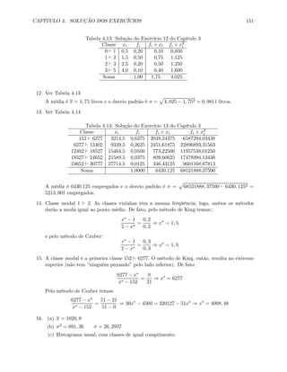 CAPÍTULO 4. SOLUÇÃO DOS EXERCÍCIOS 151
Tabela 4.13: Solução do Exercício 12 do Capítulo 3
Classe xi fi fi × xi fi × x2
i
0 ` 1 0,5 0,20 0,10 0,050
1 ` 2 1,5 0,50 0,75 1,125
2 ` 3 2,5 0,20 0,50 1,250
3 ` 5 4,0 0,10 0,40 1,600
Soma 1,00 1,75 4,025
12. Ver Tabela 4.13
A média é x = 1, 75 litros e o desvio padrão é σ =
p
4, 025 − 1, 752 = 0, 9811 litros.
13. Ver Tabela 4.14
Tabela 4.14: Solução do Exercício 13 do Capítulo 3
Classe xi fi fi × xi fi × x2
i
152 ` 6277 3214,5 0,6375 2049,24375 6587294,03438
6277 ` 12402 9339,5 0,2625 2451,61875 22896893,31563
12402 ` 18527 15464,5 0,0500 773,22500 11957538,01250
18527 ` 24652 21589,5 0,0375 809,60625 17478994,13438
24652 ` 30777 27714,5 0,0125 346,43125 9601168,87813
Soma 1,0000 6430,125 68521888,37500
A média é 6430,125 empregados e o desvio padrão é σ =
p
68521888, 37500 − 6430, 1252 =
5213, 001 empregados.
14. Classe modal 1 ` 2. As classes vizinhas têm a mesma freqüência; logo, ambos os métodos
darão a moda igual ao ponto médio. De fato, pelo método de King temos::
x∗ − 1
2 − x∗
=
0, 2
0, 2
⇒ x∗
= 1, 5
e pelo método de Czuber:
x∗ − 1
2 − x∗
=
0, 3
0, 3
⇒ x∗
= 1, 5
15. A classe modal é a primeira classe 152 ` 6277. O método de King, então, resulta no extremo
superior (não tem “ninguém puxando” pelo lado inferior). De fato:
6277 − x∗
x∗ − 152
=
0
21
⇒ x∗
= 6277
Pelo método de Czuber temos:
6277 − x∗
x∗ − 152
=
51 − 21
51 − 0
⇒ 30x∗
− 4560 = 320127 − 51x∗
⇒ x∗
= 4008, 48
16. (a) x = 1020, 8
(b) σ2 = 691, 36 σ = 26, 2937
(c) Histograma usual, com classes de igual comprimento.
 