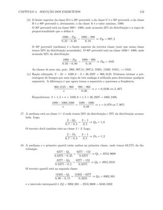 CAPÍTULO 4. SOLUÇÃO DOS EXERCÍCIOS 152
(d) O limite superior da classe D é o 20o percentil; o da classe C é o 50o percentil, o da classe
B é o 80o percentil e, obviamente, o da classe A é o valor máximo, 1080.
O 20o percentil está na classe 980 ` 1000, onde acumula 22% da distribuição e a regra de
proporcionalidade que o deﬁne é:
1000 − P20
0, 22 − 0, 20
=
1000 − 980
0, 16
⇒ P20 = 997, 2
O 50o percentil (mediana) é o limite superior da terceira classe (note que nessa classe
temos 50% da distribuição acumulada). O 80o percentil está na classe 1040 ` 1060, onde
acumula 92% da distribuição:
1060 − P80
0, 92 − 0, 80
=
1000 − 980
0, 16
⇒ P80 = 1045
As classes de peso são, pois: [960, 997,5); [997,5; 1020); [1020; 1045); >=1045.
(e) Ração reforçada: x − 2σ = 1020, 8 − 2 × 26, 2937 = 968, 2125. Podemos estimar a per-
centagem de frangos por uma regra de três análoga à utilizada para determinar qualqeur
separatriz. A diferençca é que agora temos a separatriz e queremos a freqüência.
968, 2125 − 960
x
=
980 − 960
0, 06
⇒ x = 0, 0246 ou 2, 46%
Rerpodutores: x + 1, 5 × σ = 1020, 8 + 1, 5 × 26, 2937 = 1060, 2406.
1080 − 1060, 2406
x
=
1080 − 1060
0, 08
⇒ x = 0, 079 ou 7, 90%
17. A mediana está na classe 1 ` 2 onde temos 50% da distribuição e 70% da distribuição acumu-
lada. Logo,
2 − Q2
0, 7 − 0, 5
=
2 − 1
0, 5
⇒ Q2 = 1, 6
O terceiro decil também está na classe 1 ` 2. Logo,
2 − D3
0, 7 − 0, 3
=
2 − 1
0, 5
⇒ D3 = 1, 2
18. A mediana e o primeiro quartil estão ambos na primeira classe, onde temos 63,75% da dis-
tribuição.
6277 − Q1
0, 6375 − 0, 25
=
6277 − 152
0, 6375
⇒ Q1 = 2553, 9608
6277 − Q2
0, 6375 − 0, 5
=
6277 − 152
0, 6375
⇒ Q2 = 4955, 9216
O terceiro quartil está na segunda classe:
12402 − Q1
0, 90 − 0, 75
=
12402 − 6277
0, 2625
⇒ Q3 = 8902, 001
e o intervalo interquartil é IQ = 8902, 001 − 2553, 9608 = 6348, 0402
 