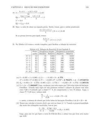 CAPÍTULO 4. SOLUÇÃO DOS EXERCÍCIOS 153
19. x =
0 + 0 + · · · + 8, 4 + 8, 5
54
= 2, 411
Q2 =
x(27) + x(28)
2
=
1, 0 + 1, 2
2
= 1, 1
x∗ = 0, 0
Q1 = x(14) = 0, 0
20. Seja x a nota do aluno na segunda prova. Então, temos, para a média ponderada:
2 × 5, 5 + 3 × x
5
≥ 6 ⇒ x ≥ 6, 33
Se as provas tiverem peso igual, temos:
5, 5 + x
2
≥ 6 ⇒ x ≥ 6, 5
21. Na Tabela 4.15 temos a versão completa, para facilitar a solução do exercício.
Tabela 4.15: Solução do Exercício 21 do Capítulo 3
Ponto Freqüência simples Freqüência acumulada
médio Absoluta Relativa Absoluta Relativa
0 ` 2 1,0 55 0,055 55 0,055
2 ` 3 2,5 65 0,065 120 0,120
3 ` 4 3,5 172 0,172 292 0,292
4 ` 5 4,5 254 0,254 546 0,546
5 ` 6 5,5 278 0,278 824 0,824
6 ` 7 6,5 76 0,076 900 0,900
7 ` 8 7,5 75 0,075 975 1,000
8 ` 10 9,0 25 0,025 1000
(a) x = 0, 055 × 1 + 0, 065 × 2, 5 + · · · + 0, 025 × 9 = 4, 773
σ2 = 0, 055×12+0, 065×2, 52+· · ·+0, 025×92−4, 7732 = 2, 794471 ⇒ σ = 1, 67166713
(b) dm = 0, 055 × |1 − 4, 773| + 0, 065 × |2, 5 − 4, 773| + · · · + 0, 025 × |9 − 4, 773| = 1, 287116
(c) x+1, 5σ = 7, 2805007. Logo, os alunos com nota maior que 7,28 terão bolsa de Iniciação
Cientíﬁca. Usando uma regra de três podemos estimar o número de alunos com nota
entre 7,28 e 8 notando que a classe 7 ` 8, de comprimento 1, tem 75 alunos. Logo, a
classe 7 ` 7, 28 terá x alunos onde
75
1
=
x
0, 28
⇒ x = 0, 28 × 75 = 21
e, assim, o número de alunos que terão bolsa de Iniciação Cientíﬁca é de 21 + 25 = 46.
(d) Temos que calcular o terceiro decil, que está na classe 4 ` 5. Usando a proporcionalidade
das áreas dos retângulos envolvidos, tem-se que:
5 − D3
5 − 4
=
0, 546 − 0, 3
0, 254
⇒ D3 = 4, 0315
Logo, para não ter que fazer o curso de Cálculo Zero, o aluno tem que tirar nota maior
que 4,03.
 