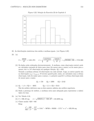 CAPÍTULO 4. SOLUÇÃO DOS EXERCÍCIOS 154
Figura 4.22: Solução do Exercício 22 do Capítulo 3
0,000
0,050
0,100
0,150
0,200
0,250
0,300
0,350
0 1 2 3 4 5 6 7 8 9
22. As distribuições simétricas têm média e mediana iguais. (ver Figura 4.22)
23. (a)
x =
38639
27
= 1431, 074 σ =
s
135079221
27
−
µ
38639
27
¶2
=
p
2954961, 106 = 1719, 000
(b) Os dados estão ordenados decrescentemente. A mediana, como observação central, pode
ser calculada contando de baixo para cima (do menor para o maior) ou do maior para o
menor; ela é a 14a observação em qualquer direção. Q2 = 635.
Tirando a mediana sobram 13 observações em cada metade. Logo, os outros quartis são
as observações x(7) e x(14+7). O terceiro quartil pode, então, ser calculado como a sétima
observação, indo do maior para o menor, e o primeiro quartil é a sétima observação indo
do menor para o maior.
Q1 = 158 Q3 = 2300 IQ = 2142
(c) Q1 − 1, 5 × IQ = −3055 Q3 + 1, 5 × IQ = 5513
Não há outliers inferiores mas os dois maiores salários são outliers superiores.
(d) Dada a presença de outliers, a mediana seria mais adequada para representar o salário
típico do time.
24. (a) Ver Tabela 4.16.
(b) x = 830, 48 mg σ =
p
690255, 2 − 830, 482 = 23, 6256 mg.
(c) Classe modal: 820 ` 840
King:
x∗ − 820
840 − x∗
=
117
118
⇒ 118x∗
− 96760 = 98280 − 117x∗
⇒ x∗
= 829, 96 mg
 