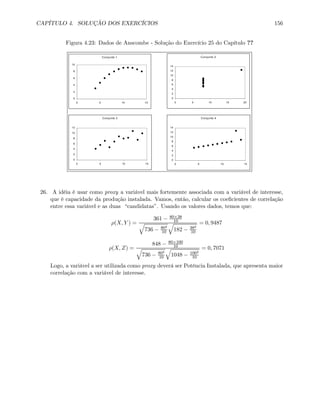 CAPÍTULO 4. SOLUÇÃO DOS EXERCÍCIOS 156
Figura 4.23: Dados de Anscombe - Solução do Exercício 25 do Capítulo ??
Conjunto 1
0
2
4
6
8
10
0 5 10 15
Conjunto 2
0
2
4
6
8
10
12
14
0 5 10 15 20
Conjunto 3
0
2
4
6
8
10
12
0 5 10 15
Conjunto 4
0
2
4
6
8
10
12
14
0 5 10 15
26. A idéia é usar como proxy a variável mais fortemente associada com a variável de interesse,
que é capacidade da produção instalada. Vamos, então, calcular os coeﬁcientes de correlação
entre essa variável e as duas “candidatas”. Usando os valores dados, temos que:
ρ(X, Y ) =
361 − 80×38
10q
736 − 802
10
q
182 − 382
10
= 0, 9487
ρ(X, Z) =
848 − 80×100
10q
736 − 802
10
q
1048 − 1002
10
= 0, 7071
Logo, a variável a ser utilizada como proxy deverá ser Potência Instalada, que apresenta maior
correlação com a variável de interesse.
 