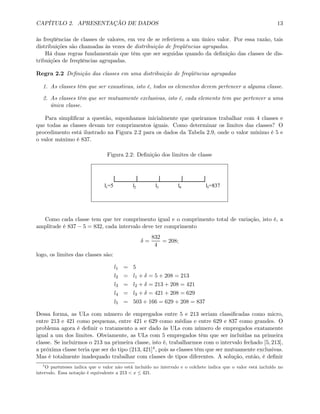 CAPÍTULO 2. APRESENTAÇÃO DE DADOS 13
às freqüências de classes de valores, em vez de se referirem a um único valor. Por essa razão, tais
distribuições são chamadas às vezes de distribuição de freqüências agrupadas.
Há duas regras fundamentais que têm que ser seguidas quando da deﬁnição das classes de dis-
tribuições de freqüências agrupadas.
Regra 2.2 Deﬁnição das classes em uma distribuição de freqüências agrupadas
1. As classes têm que ser exaustivas, isto é, todos os elementos devem pertencer a alguma classe.
2. As classes têm que ser mutuamente exclusivas, isto é, cada elemento tem que pertencer a uma
única classe.
Para simpliﬁcar a questão, suponhamos inicialmente que queiramos trabalhar com 4 classes e
que todas as classes devam ter comprimentos iguais. Como determinar os limites das classes? O
procedimento está ilustrado na Figura 2.2 para os dados da Tabela 2.9, onde o valor mínimo é 5 e
o valor máximo é 837.
Figura 2.2: Deﬁnição dos limites de classe
l1=5 l2 l3 l4 l5=837
Como cada classe tem que ter comprimento igual e o comprimento total de variação, isto é, a
amplitude é 837 − 5 = 832, cada intervalo deve ter comprimento
δ =
832
4
= 208;
logo, os limites das classes são:
l1 = 5
l2 = l1 + δ = 5 + 208 = 213
l3 = l2 + δ = 213 + 208 = 421
l4 = l3 + δ = 421 + 208 = 629
l5 = 503 + 166 = 629 + 208 = 837
Dessa forma, as ULs com número de empregados entre 5 e 213 seriam classiﬁcadas como micro,
entre 213 e 421 como pequenas, entre 421 e 629 como médias e entre 629 e 837 como grandes. O
problema agora é deﬁnir o tratamento a ser dado às ULs com número de empregados exatamente
igual a um dos limites. Obviamente, as ULs com 5 empregados têm que ser incluídas na primeira
classe. Se incluirmos o 213 na primeira classe, isto é, trabalharmos com o intervalo fechado [5, 213],
a próxima classe teria que ser do tipo (213, 421]4, pois as classes têm que ser mutuamente exclusivas.
Mas é totalmente inadequado trabalhar com classes de tipos diferentes. A solução, então, é deﬁnir
4
O parênteses indica que o valor não está incluído no intervalo e o colchete indica que o valor está incluído no
intervalo. Essa notação é equivalente a 213 < x ≤ 421.
 