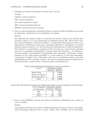 CAPÍTULO 2. APRESENTAÇÃO DE DADOS 20
1. Classiﬁque as variáveis da pesquisa de acordo com o seu tipo.
Solução:
LOCAL: variável qualitativa
PAP: variável qualitativa
GI: variável qualitativa ordinal
RES: variável quantitativa discreta
RENDA: variável quantitativa contínua.
2. Para as variáveis qualitativas e quantitativa discreta, construa tabelas de freqüencia sem perda
de informação, considerando as três localidades em conjunto.
Solução:
Das deﬁnições das variáveis dadas no enunciado do exercício, sabemos que LOCAL pode
assumir os valores 1, 2, e 3, que representam as localidades do Conj. Res. Monte Verde, Conj.
Res. Parque da Figueira e da Encosta do Morro. A variável PAP pode assumir os valores 1 e 0,
indicando que a família tem ou não acesso a programas alimentares. Analogamente, a variável
GI pode assumir os valores 1, 2, 3. Note que essas são codiﬁcações para as variáveis qualitativas.
Provavelmente, no questionário a pergunta era feita de modo que o entrevistador assinalava
com um X o quadrinho correspondente à resposta dada pelo informante. A codiﬁcação é
feita para facilitar o processamento das informações pelo computador. Analisando os dados,
podemos ver que o valor mínimo para RES é 1 e o valor máximo é 9. Com essas informações,
constroem-se as Tabelas 2.19 a 2.22 abaixo. Note que aí as freqüências relativas não estão
multiplicadas por 100 e, portanto, somam 1. No caso de se apresentarem essas freqüências em
forma percentual, é comum colocar o título da coluna como Relativa (%).
Tabela 2.19: Distribuição das famílias por local de residência
Local Freqüência simples
Absoluta Relativa
Monte Verde 40 0,3333
Parque da Figueira 43 0,3583
Encosta do Morro 37 0,3083
Total 120 1,0000
Tabela 2.20: Distribuição do número de famílias com relação ao uso de programas de alimentação
Uso de programa Freqüência simples
de alimentação Absoluta Relativa
Sim 78 0,65
Não 42 0,35
Total 120 1,00
3. Para a variável RENDA, construa uma tabela de freqüências trabalhando com 4 classes de
mesmo tamanho.
Solução:
Uma primeira observação diz respeito à família identiﬁcada pelo número 46: para essa família,
não há informação disponível sobre a renda. Vamos, então, trabalhar com as 119 famílias
 