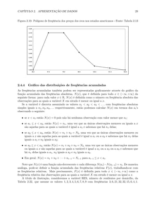 CAPÍTULO 2. APRESENTAÇÃO DE DADOS 29
Figura 2.10: Polígono de freqüência dos preços dos ovos nos estados americanos - Fonte: Tabela 2.13
0,000
0,002
0,004
0,006
0,008
0,010
0,012
0,014
0,016
0,018
0,020
36,5 57,5 78,5 99,5 120,5 141,5 162,5
2.4.4 Gráﬁco das distribuições de freqüências acumuladas
As freqüências acumuladas também podem ser representadas graﬁcamente através do gráﬁco da
função acumulada das freqüências absolutas, N(x), que é deﬁnida para todo x ∈ (−∞, +∞) da
seguinte forma: para cada valor x ∈ R, N(x) é deﬁnida como o número ou freqüência absoluta das
observações para as quais a variável X em estudo é menor ou igual a x.
Se a variável é discreta assumindo os valores a1 < a2 < a3 < . . . com freqüências absolutas
simples iguais a n1, n2, n3, . . . respectivamente, então podemos calcular N(x) em termos dos ai’s
observando o seguinte:
• se x < a1 então N(x) = 0 pois não há nenhuma observação com valor menor que a1;
• se a1 ≤ x < a2, então N(x) = n1, uma vez que as únicas observações menores ou iguais a x
são aquelas para as quais a variável é igual a a1 e sabemos que há n1 delas;
• se a2 ≤ x < a3, então N(x) = n1 + n2 = N2, uma vez que as únicas observações menores ou
iguais a x são aquelas para as quais a variável é igual a a1 ou a a2 e sabemos que há n1 delas
iguais a a1 e n2 iguais a a2;
• se a3 ≤ x < a4, então N(x) = n1 + n2 + n3 = N3, uma vez que as únicas observações menores
ou iguais a x são aquelas para as quais a variável é igual a a1 ou a a2 ou a a3 e sabemos que
há n1 delas iguais a a1, n2 iguais a a2 e n3 iguais a a3.
• Em geral, N(x) = n1 + n2 + · · · + ni−1 = Ni−1 para ai−1 ≤ x < ai.
Note que N(x) é uma função não-decrescente e cada diferença N(ai)−N(ai−1) = ni. De maneira
análoga, pode-se deﬁnir a função acumulada das freqüências relativas F(x), trabalhando-se com
as freqüências relativas. Mais precisamente, F(x) é deﬁnida para todo x ∈ (−∞, +∞) como a
freqüência relativa das observações para as quais a variável X em estudo é menor ou igual a x.
A título de ilustração, consideremos a variável RES, número de residentes por domicílio, da
Tabela 2.22, que assume os valores 1, 2, 3, 4, 5, 6, 7, 8, 9 com freqüências 3, 6, 21, 32, 32, 15, 6, 4, 1.
 