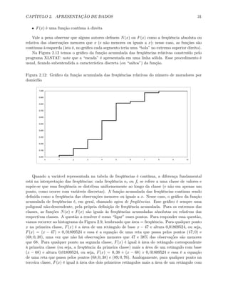 CAPÍTULO 2. APRESENTAÇÃO DE DADOS 31
• F(x) é uma função contínua à direita
Vale a pena observar que alguns autores deﬁnem N(x) ou F(x) como a freqüência absoluta ou
relativa das observações menores que x (e não menores ou iguais a x); nesse caso, as funções são
contínuas à esquerda (isto é, no gráﬁco cada segmento teria uma “bola” no extremo superior direito).
Na Figura 2.12 temos o gráﬁco da função acumulada das freqüências relativas construído pelo
programa XLSTAT: note que a “escada” é apresentada em uma linha sólida. Esse procedimento é
usual, ﬁcando subentendida a característica discreta (ou “saltos”) da função.
Figura 2.12: Gráﬁco da função acumulada das freqüências relativas do número de moradores por
domicílio
0,000
0,100
0,200
0,300
0,400
0,500
0,600
0,700
0,800
0,900
1,000
0 1 2 3 4 5 6 7 8 9 10
Quando a variável representada na tabela de freqüências é contínua, a diferença fundamental
está na interpretação das freqüências: cada freqüência ni ou fi se refere a uma classe de valores e
supõe-se que essa freqüência se distribua uniformemente ao longo da classe (e não em apenas um
ponto, como ocorre com variáveis discretas). A função acumulada das freqüências continua sendo
deﬁnida como a freqüência das observações menores ou iguais a x. Nesse caso, o gráﬁco da função
acumulada de freqüências é, em geral, chamado ogiva de freqüências. Esse gráﬁco é sempre uma
poligonal não-descendente, pela própria deﬁnição de freqüência acumulada. Para os extremos das
classes, as funções N(x) e F(x) são iguais às freqüências acumuladas absolutas ou relativas das
respectivas classes. A questão a resolver é como “ligar” esses pontos. Para responder essa questão,
vamos recorrer ao histograma da Figura 2.9, lembrando que área = freqüência. Para qualquer ponto
x na primeira classe, F(x) é a área de um retângulo de base x − 47 e altura 0,01809524, ou seja,
F(x) = (x − 47) × 0, 01809524 e essa é a equação de uma reta que passa pelos pontos (47; 0) e
(68; 0, 38), uma vez que não há observações menores que 47 e 38% das observações são menores
que 68. Para qualquer ponto na segunda classe, F(x) é igual à área do retângulo correspondente
à primeira classe (ou seja, a freqüência da primeira classe) mais a área de um retângulo com base
(x − 68) e altura 0,01809524, ou seja, F(x) = 0, 38 + (x − 68) × 0, 01809524 e essa é a equação
de uma reta que passa pelos pontos (68; 0, 38) e (89; 0, 76). Analogamente, para qualquer ponto na
terceira classe, F(x) é igual à área dos dois primeiros retângulos mais a área de um retângulo com
 