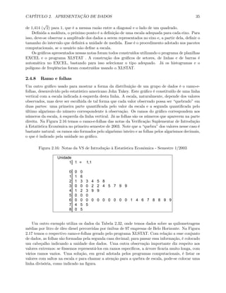 CAPÍTULO 2. APRESENTAÇÃO DE DADOS 35
de 1,414 (
√
2) para 1, que é a mesma razão entre a diagonal e o lado de um quadrado.
Deﬁnida a moldura, o próximo ponto é a deﬁnição de uma escala adequada para cada eixo. Para
isso, deve-se observar a amplitude dos dados a serem representados no eixo e, a partir dela, deﬁnir o
tamanho do intervalo que deﬁnirá a unidade de medida. Esse é o procedimento adotado nos pacotes
computacionais, se o usuário não deﬁne a escala.
Os gráﬁcos apresentados nessas notas foram todos construídos utilizando o programa de planilhas
EXCEL e o programa XLSTAT . A construção dos gráﬁcos de setores, de linhas e de barras é
automática no EXCEL, bastando para isso selecionar o tipo adequado. Já os histogramas e o
polígono de freqüências foram construídos usando o XLSTAT.
2.4.8 Ramo e folhas
Um outro gráﬁco usado para mostrar a forma da distribuição de um grupo de dados é o ramo-e-
folhas, desenvolvido pelo estatístico americano John Tukey. Este gráﬁco é constituído de uma linha
vertical com a escala indicada à esquerda desta linha. A escala, naturalmente, depende dos valores
observados, mas deve ser escolhida de tal forma que cada valor observado possa ser “quebrado” em
duas partes: uma primeira parte quantiﬁcada pelo valor da escala e a segunda quantiﬁcada pelo
último algarismo do número correspondente à observação. Os ramos do gráﬁco correspondem aos
números da escala, à esquerda da linha vertical. Já as folhas são os números que aparecem na parte
direita. Na Figura 2.16 temos o ramo-e-folhas das notas da Veriﬁcação Suplementar de Introdução
à Estatística Econômica no primeiro semestre de 2003. Note que a “quebra” dos valores nesse caso é
bastante natural: os ramos são formados pelo algarismo inteiro e as folhas pelos algarismos decimais,
o que é indicado pela unidade no gráﬁco.
Figura 2.16: Notas da VS de Introdução à Estatística Econômica - Semestre 1/2003
Unidade
1 1 =
0 0 0
1 1 6
2 1 3 3 4 5 8
3 0 0 0 2 2 4 5 7 9 9
4 1 2 3 9 9
5 0 0 0
6 0 0 0 0 0 0 0 0 0 0 1 4 6 7 8 8 9 9
7 4 5 5
8 0 5
1,1
Um outro exemplo utiliza os dados da Tabela 2.32, onde temos dados sobre as quilometragens
médias por litro de óleo diesel percorridas por ônibus de 97 empresas de Belo Horizonte. Na Figura
2.17 temos o respectivo ramo-e-folhas gerado pelo programa XLSTAT. Com relação a esse conjunto
de dados, as folhas são formadas pela segunda casa decimal; para passar essa informação, é colocado
um cabeçalho indicando a unidade dos dados. Uma outra observação importante diz respeito aos
valores extremos: se fôssemos representá-los em ramos especíﬁcos, a árvore ﬁcaria muito longa, com
vários ramos vazios. Uma solução, em geral adotada pelos programas computacionais, é listar os
valores com saltos na escala e para chamar a atenção para a quebra de escala, pode-se colocar uma
linha divisória, como indicado na ﬁgura.
 
