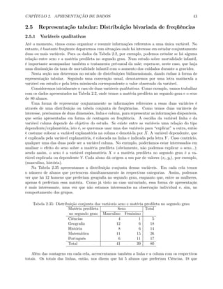CAPÍTULO 2. APRESENTAÇÃO DE DADOS 43
2.5 Representação tabular: Distribuição bivariada de freqüências
2.5.1 Variáveis qualitativas
Até o momento, vimos como organizar e resumir informações referentes a uma única variável. No
entanto, é bastante freqüente depararmos com situações onde há interesse em estudar conjuntamente
duas ou mais variáveis. Para os dados da Tabela 2.2, por exemplo, podemos estudar se há alguma
relação entre sexo e a matéria predileta no segundo grau. Num estudo sobre mortalidade infantil,
é importante acompanhar também o tratamento pré-natal da mãe; espera-se, neste caso, que haja
uma diminuição da taxa de mortalidade infantil com o aumento dos cuidados durante a gravidez.
Nesta seção nos deteremos no estudo de distribuições bidimensionais, dando ênfase à forma de
representação tabular. Seguindo uma convenção usual, denotaremos por uma letra maiúscula a
variável em estudo e pela letra minúscula correspondente o valor observado da variável.
Consideremos inicialmente o caso de duas variáveis qualitativas. Como exemplo, vamos trabalhar
com os dados apresentados na Tabela 2.2, onde temos a matéria predileta no segundo grau e o sexo
de 80 alunos.
Uma forma de representar conjuntamente as informações referentes a essas duas variávies é
através de uma distribuição ou tabela conjunta de freqüências. Como temos duas variáveis de
interesse, precisamos de duas dimensões, linha e coluna, para representar as informações disponíveis,
que serão apresentadas em forma de contagem ou freqüência. A escolha da variável linha e da
variável coluna depende do objetivo do estudo. Se existe entre as variáveis uma relação do tipo
dependente/explanatória, isto é, se queremos usar uma das variáveis para “explicar” a outra, então
é costume colocar a variável explanatória na coluna e denotá-la por X. A variável dependente, que
é explicada pela variável explanatória, é colocada na linha e indicada pela letra Y . Caso contrário,
qualquer uma das duas pode ser a variável coluna. No exemplo, poderíamos estar interessados em
analisar o efeito do sexo sobre a matéria predileta (obviamente, não podemos explicar o sexo...);
sendo assim, o sexo é a variável explanatória X e a matéria predileta no segundo grau é a va-
riável explicada ou dependente Y. Cada aluno dá origem a um par de valores (xi, yi), por exemplo,
(masculino, história).
Na Tabela 2.35 apresentamos a distribuição conjunta dessas variáveis. Em cada cela temos
o número de alunos que pertencem simultaneamente às respectivas categorias. Assim, podemos
ver que há 12 homens que preferiam geograﬁa no segundo grau, enquanto que, entre as mulheres,
apenas 6 preferiam essa matéria. Como já visto no caso univariado, essa forma de apresentação
é mais interessante, uma vez que não estamos interessados na observação individual e, sim, no
comportamento dos grupos.
Tabela 2.35: Distribuição conjunta das variáveis sexo e matéria predileta no segundo grau
Matéria predileta Sexo Total
no segundo grau Masculino Feminino
Ciências 4 1 5
Geograﬁa 12 6 18
História 8 6 14
Matemática 11 15 26
Português 6 11 17
Total 41 39 80
Além das contagens em cada cela, acrescentamos também a linha e a coluna com os respectivos
totais. Os totais das linhas, então, nos dizem que há 5 alunos que preferiam Ciências, 18 que
 