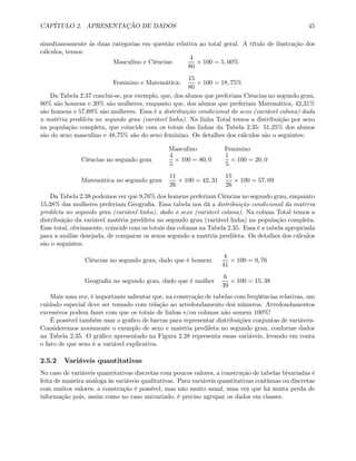 CAPÍTULO 2. APRESENTAÇÃO DE DADOS 45
simultaneamente às duas categorias em questão relativa ao total geral. A título de ilustração dos
cálculos, temos:
Masculino e Ciências:
4
80
× 100 = 5, 00%
Feminino e Matemática:
15
80
× 100 = 18, 75%
Da Tabela 2.37 conclui-se, por exemplo, que, dos alunos que preferiam Ciências no segundo grau,
80% são homens e 20% são mulheres, enquanto que, dos alunos que preferiam Matemática, 42,31%
são homens e 57,69% são mulheres. Essa é a distribuição condicional do sexo (variável coluna) dada
a matéria predileta no segundo grau (variável linha). Na linha Total temos a distribuição por sexo
na população completa, que coincide com os totais das linhas da Tabela 2.35: 51,25% dos alunos
são do sexo masculino e 48,75% são do sexo feminino. Os detalhes dos cálculos são o seguintes:
Masculino Feminino
Ciências no segundo grau
4
5
× 100 = 80, 0
1
5
× 100 = 20, 0
Matemática no segundo grau
11
26
× 100 = 42, 31
15
26
× 100 = 57, 69
Da Tabela 2.38 podemos ver que 9,76% dos homens preferiam Ciências no segundo grau, enquanto
15,38% das mulheres preferiam Geograﬁa. Essa tabela nos dá a distribuição condicional da matéria
predileta no segundo grau (variável linha), dado o sexo (variável coluna). Na coluna Total temos a
distribuição da variável matéria predileta no segundo grau (variável linha) na população completa.
Esse total, obviamente, coincide com os totais das colunas na Tabela 2.35. Essa é a tabela apropriada
para a análise desejada, de comparar os sexos segundo a matéria predileta. Os detalhes dos cálculos
são o seguintes:
Ciências no segundo grau, dado que é homem
4
41
× 100 = 9, 76
Geograﬁa no segundo grau, dado que é mulher
6
39
× 100 = 15, 38
Mais uma vez, é importante salientar que, na construção de tabelas com freqüências relativas, um
cuidado especial deve ser tomado com relação ao arredondamento dos números. Arredondamentos
excessivos podem fazer com que os totais de linhas e/ou colunas não somem 100%!
É possível também usar o gráﬁco de barras para representar distribuições conjuntas de variáveis.
Consideremos novamente o exemplo de sexo e matéria predileta no segundo grau, conforme dados
na Tabela 2.35. O gráﬁco apresentado na Figura 2.28 representa essas variáveis, levando em conta
o fato de que sexo é a variável explicativa.
2.5.2 Variáveis quantitativas
No caso de variáveis quantitativas discretas com poucos valores, a construção de tabelas bivariadas é
feita de maneira análoga às variáveis qualitativas. Para variáveis quantitativas contínuas ou discretas
com muitos valores, a construção é possível, mas não muito usual, uma vez que há muita perda de
informação pois, assim como no caso univariado, é preciso agrupar os dados em classes.
 