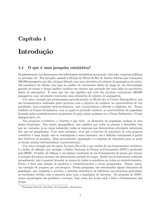 Capítulo 1
Introdução
1.1 O que é uma pesquisa estatística?
Freqüentemente nos deparamos com informações estatísticas nos jornais, televisão, empresas públicas
ou privadas, etc. Por exemplo, quando a direção do Metrô do Rio de Janeiro informa que transporta
500.000 passageiros por dia, estamos lidando com uma estatística do número de passageiros do metrô.
Tal estatística foi obtida com base na análise do movimento diário ao longo de um determinado
período de tempo e dessas análises resultou um número que pretende dar uma idéia do movimento
diário de passageiros. É claro que isso não signiﬁca que todo dia circulam exatamente 500.000
passageiros, mas tal número representa uma estimativa do número de passageiros.
Um outro exemplo que presenciamos periodicamente no Brasil são os Censos Demográﬁcos, que
são levantamentos realizados pelos governos com o objetivo de conhecer as características de sua
população, suas condições sócio-econômicas, suas características culturais e religiosas, etc. Temos
também os Censos Econômicos, com os quais se pretende conhecer as características da população
formada pelos estabelecimentos econômicos do país; assim podemos ter o Censo Industrial, o Censo
Agropecuário, etc.
Nas pesquisas censitárias, o objetivo é que todos os elementos da população tenham os seus
dados levantados. Nos censos demográﬁcos, isso signiﬁca que todas as pessoas e domicílios têm
que ser visitados; já no censo industrial, todas as empresas que desenvolvam atividades industriais
têm que ser pesquisadas. Com esses exemplos, vê-se que o conceito de população de uma pesquisa
estatística é mais amplo, não se restringindo a seres humanos; ela é deﬁnida exatamente a partir
dos objetivos da pesquisa. Mais precisamente, população é o conjunto de elementos para os quais
se deseja estudar determinada(s) característica(s).
Um outro exemplo que faz parte do nosso dia-a-dia e que resulta de um levantamento estatístico
é o índice de inﬂação, por exemplo, o Índice Nacional de Preços ao Consumidor (INPC) produzido
pelo IBGE1. O índice de inﬂação é um número resultante de um levantamento de preços que resume
a variação dos preços durante um determinado período de tempo. Sendo esse levantamente realizado
mensalmente, não é possível levantar os preços de todos os produtos em todos os estabelecimentos.
Então, é feita uma seleção de produtos e estabelecimentos a serem pesquisados. Temos, assim,
um exemplo de pesquisa por amostragem. Nessas pesquisas, são selecionados alguns elementos da
população, que compõem a amostra, e métodos estatísticos de inferência nos permitem generalizar
os resultados obtidos com a amostra para toda a população de interesse. Na pesquisa do INPC,
temos amostragem dos produtos e serviços, bem como dos locais onde é feito o levantamento dos
preços.
1
Fundação Instituto Brasileiro de Geograﬁa e Estatística
1
 