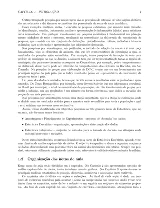 CAPÍTULO 1. INTRODUÇÃO 2
Outro exemplo de pesquisa por amostragem são as pesquisas de intenção de voto: alguns eleitores
são entrevistados e daí tiram-se estimativas dos percentuais de votos de cada candidato.
Esses exemplos ilustram, então, o conceito de pesquisa estatística, que consiste num trabalho
de identiﬁcação, reunião, tratamento, análise e apresentação de informações (dados) para satisfazer
certa necessidade. Em qualquer levantamento ou pesquisa estatística é fundamental um planeja-
mento cuidadoso de todo o processo, resultando na necessidade da elaboração da metodologia da
pesquisa, que consiste em um conjunto de deﬁnições, procedimentos, rotinas, métodos e técnicas
utilizados para a obtenção e apresentação das informações desejadas.
Nas pesquisas por amostragem, em particular, o método de seleção da amostra é uma peça
fundamental, pois os elementos da amostra têm que ser representativos da população à qual os
resultados da pesquisa serão estendidos. Por exemplo, numa pesquisa de intenção de voto para
prefeito do município do Rio de Janeiro, a amostra tem que ser representativa de todas as regiões do
município; não podemos concentrar a pesquisa em Copacabana, por exemplo, pois o comportamento
do eleitorado desse bairro pode ser diferente do comportamento dos eleitores da Rocinha, em São
Conrado. Na pesquisa de preços para elaboração do INPC, temos que ter um levantamento nas
principais regiões do país para que o índice resultante possa ser representativo do movimento de
preços em todo o país.
De posse dos dados levantados, temos que decidir como os resultados serão organizados e apre-
sentados. Do Censo Demográﬁco, por exemplo, saem diversas tabelas que nos informam a população
do Brasil por município, o nível de escolaridade da população, etc. No levantamento de preços para
medir a inﬂação, um dos resultados é um número em forma percentual, que indica a variação dos
preços de um mês para outro.
Nas pesquisas por amostragem, temos uma etapa importante, que é a etapa de estimação, onde
se decide como os resultados obtidos para a amostra serão estendidos para toda a população e qual
o erro máximo que teremos nessa estimativa.
Assim, temos identiﬁcadas em diferentes pesquisas as três grandes áreas da Estatística, que, no
entanto, não formam ramos isolados:
• Amostragem e Planejamento de Experimentos - processo de obtenção dos dados;
• Estatística Descritiva - organização, apresentação e sintetização dos dados;
• Estatística Inferencial - conjunto de métodos para a tomada de decisão nas situações onde
existam incertezas e variações.
Neste curso introdutório, estaremos lidando com a parte da Estatística Descritiva, quando vere-
mos técnicas de análise exploratória de dados. O objetivo é capacitar o aluno a organizar conjuntos
de dados, desenvolvendo uma postura crítica na análise dos fenômenos em estudo. Sempre que pos-
sível, estaremos utilizando conjuntos de dados reais, referentes à realidade sócio-econômica brasileira.
1.2 Organização das notas de aula
Estas notas de aula estão divididas em 3 capítulos. No Capítulo 2 são apresentados métodos de
análise exploratória de dados, tanto tabulares quanto gráﬁcos. No Capítulo 3 apresentam-se as
principais medidas estatísticas de posição, dispersão, assimetria e associação entre variáveis.
Os capítulos são divididos em seções e subseções. Ao ﬁnal de cada seção é dado um con-
junto de exercícios resolvidos para auxiliar o aluno na compreensão dos conceitos dados (você deve
tentar fazer os exercícios, antes de ler a solução) e em seguida um conjunto de exercícios propos-
tos. Ao ﬁnal de cada capítulo há um conjunto de exercícios complementares, abrangendo toda a
 