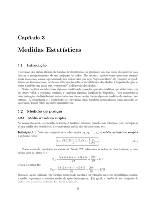 Capítulo 3
Medidas Estatísticas
3.1 Introdução
A redução dos dados através de tabelas de freqüências ou gráﬁcos é um dos meios disponíveis para
ilustrar o comportamento de um conjunto de dados. No entanto, muitas vezes queremos resumir
ainda mais esses dados, apresentando um único valor que seja “representativo” do conjunto original.
Como, ao fazermos isso, perdemos informação sobre a variabilidade dos dados, é importante que se
tenha também um valor que “represente” a dispersão dos dados.
Neste capítulo estudaremos algumas medidas de posição, que são medidas que sintetizam, em
um único valor, o conjunto original, e também algumas medidas de dispersão. Para completar a
caracterização da distribuição univariada dos dados, serão dadas algumas medidas de assimetria e
curtose. A covariância e o coeﬁciente de correlação serão também apresentados como medidas de
associação linear entre variáveis quantitativas.
3.2 Medidas de posição
3.2.1 Média aritmética simples
No nosso dia-a-dia, o conceito de média é bastante comum, quando nos referimos, por exemplo, à
altura média dos brasileiros, à temperatura média dos últimos anos, etc.
Deﬁnição 3.1 Dado um conjunto de n observações x1, x2, . . . , xn, a média aritmética simples
é deﬁnida como
x =
x1 + x2 + · · · + xn
n
=
1
n
nP
i=1
xi . (3.1)
Como exemplo, considere os dados da Tabela 2.2, referentes às notas de duas turmas; a nota
média para a turma A é
xA =
5 + 8 + 8 + · · · + 9 + 8
42
=
252
42
= 6, 0
e para a turma B é
xB =
6 + 3 + 4 + · · · + 5 + 5
38
=
206
38
= 5, 4211
Como os dados originais representam número de questões corretas em um teste de múltipla escolha,
a média representa o número médio de questões corretas. Em geral, a média de um conjunto de
dados tem a mesma unidade dos dados originais.
59
 