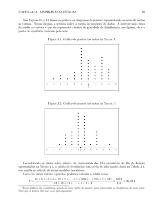 CAPÍTULO 3. MEDIDAS ESTATÍSTICAS 60
Nas Figuras 3.1 e 3.2 temos os gráﬁcos ou diagramas de pontos1 representando as notas de ambas
as turmas. Nessas ﬁguras, a setinha indica a média do conjunto de dados. A interpretação física
da média aritmética é que ela representa o centro de gravidade da distribuição; nas ﬁguras, ela é o
ponto de equilíbrio, indicado pela seta.
Figura 3.1: Gráﬁco de pontos das notas da Turma A
0 1 2 3 4 5 6 7 8 9 10
Figura 3.2: Gráﬁco de pontos das notas da Turma B
0 1 2 3 4 5 6 7 8 9 10 11
Considerando os dados sobre número de empregados das ULs industriais do Rio de Janeiro
apresentados na Tabela 2.9, a tabela de freqüências sem perda de informação, dada na Tabela 3.1,
nos auxilia no cálculo de várias medidas descritivas.
Como há vários valores repetidos, podemos calcular a média como
x =
12 × 5 + 18 × 6 + 12 × 7 + · · · + 1 × 503 + 1 × 705 + 1 × 837
12 + 18 + 12 + · · · + 1 + 1 + 1
=
6774
171
= 39, 614
1
Esses gráﬁcos são construídos usando-se uma “pilha de pontos” para representar as freqüências de cada valor.
Note que os pontos têm que estar equi-espaçados.
 