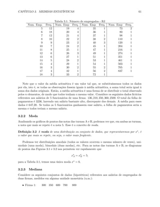 CAPÍTULO 3. MEDIDAS ESTATÍSTICAS 61
Tabela 3.1: Número de empregados - RJ
Num. Emp. Freq. Num. Emp Freq. Num. Emp Freq. Num. Emp Freq.
5 12 19 4 35 1 73 2
6 18 20 4 36 1 80 1
7 12 21 4 37 1 98 1
8 10 22 2 38 2 110 1
9 9 23 2 40 3 120 1
10 7 24 2 45 1 204 1
11 8 25 1 47 1 216 1
12 6 26 3 49 1 274 1
13 6 27 1 51 1 351 1
14 5 28 2 53 1 461 1
15 4 29 1 54 1 503 1
16 3 30 2 55 2 705 1
17 4 32 1 56 2 837 1
18 3 33 2 72 1
Note que o valor da média aritmética é um valor tal que, se substituíssemos todos os dados
por ela, isto é, se todas as observações fossem iguais à média aritmética, a soma total seria igual à
soma dos dados originais. Então, a média aritmética é uma forma de se distribuir o total observado
pelos n elementos, de modo que todos tenham o mesmo valor. Considere os seguintes dados ﬁctícios
referentes aos salários de 5 funcionários de uma ﬁrma: 136, 210, 350, 360, 2500. O total da folha de
pagamentos é 3236, havendo um salário bastante alto, discrepante dos demais. A média para esses
dados é 647,20. Se todos os 5 funcionários ganhassem esse salário, a folha de pagamentos seria a
mesma e todos teriam o mesmo salário.
3.2.2 Moda
Analisando os gráﬁcos de pontos das notas das turmas A e B, podemos ver que, em ambas as turmas,
a nota que mais se repete é a nota 5. Esse é o conceito de moda.
Deﬁnição 3.2 A moda de uma distribuição ou conjunto de dados, que representaremos por x∗, é
o valor que mais se repete, ou seja, o valor mais freqüente.
Podemos ter distribuições amodais (todos os valores ocorrem o mesmo número de vezes), uni-
modais (uma moda), bimodais (duas modas), etc. Para as notas das turmas A e B, os diagramas
de pontos das Figuras 3.1 e 3.2 nos permitem ver rapidamente que
x∗
A = x∗
B = 5;
para a Tabela 3.1, temos uma única moda x∗ = 6.
3.2.3 Mediana
Considere os seguintes conjuntos de dados (hipotéticos) referentes aos salários de empregados de
duas ﬁrmas, medidos em alguma unidade monetária (u.m.):
• Firma 1: 300 350 600 700 800
 