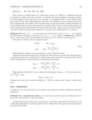 CAPÍTULO 3. MEDIDAS ESTATÍSTICAS 62
• Firma 2: 300 350 600 700 3000
Para a ﬁrma 1, o salário médio é x = 550 e para a ﬁrma 2, x = 990 u.m.. A diferença entre os
2 conjuntos é o salário mais alto: na ﬁrma 1, os salários são mais homogêneos, enquanto na ﬁrma
2 o maior salário é muito mais alto que os restantes. A conseqüência disso é que o salário médio
para a ﬁrma 2 ﬁca muito inﬂuenciado por esse valor alto, fazendo com que a média não seja um
bom “representante” dos salários. Esse exemplo ilustra um fato geral sobre a média aritmética: ela
é muito inﬂuenciada por valores discrepantes (em inglês, outliers), isto é, valores muito grandes (ou
muito pequenos) que sejam distintos da maior parte dos dados. Nesses casos é necessário utilizar
uma outra medida de posição para representar o conjunto; uma medida possível é a mediana.
Deﬁnição 3.3 Seja x1, x2, . . . , xn um conjunto de n observações e seja x(i), i = 1, . . . , n o conjunto
das observações ordenadas, de modo que x(1) ≤ x(2) ≤ · · · ≤ x(n). Então, a mediana Q2 é deﬁnida
como o valor tal que 50% das observações são menores que ela e 50% são maiores que ela.
Para efeito de cálculo, valem as seguintes regras:
n ímpar : Q2 = x(n+1
2 )
n par : Q2 =
x(n
2 ) + x(n
2
+1)
2
(3.2)
Dessa deﬁnição, podemos ver que a mediana é o valor central dos dados.
Voltando às notas das turmas A e B, na turma A temos 42 notas e na turma B, 38 notas.Assim,
a mediana da turma A é a média da 21a e da 22a notas; para a turma B, é a média da 19a e da 20a
notas. Os diagramas de pontos facilitam a identiﬁcação da mediana:
Q2,A =
x(19) + x(20)
2
=
5 + 5
2
= 5
Q2,A =
x(21) + x(22)
2
=
6 + 6
2
= 6
Para os dados da Tabela 3.1, como o número de observações é ímpar, n = 171, temos que (note
que
171 + 1
2
= 86) :
Q2,RJ = x(86) = 13.
Compare esse valor com a respectiva média xRJ = 39, 58: os valores altos “puxam” a média para
cima.
3.2.4 Separatrizes
A mediana é um caso particular de um conjunto mais amplo de medidas estatísticas, chamadas
separatrizes.
Deﬁnição 3.4 A separatriz de ordem p é um valor tal que pelo menos p% dos dados são menores
do que ele e pelo menos (1 − p)% são maiores.
As separatrizes mais comuns são os quartis, decis e percentis, cujos fatores de divisão são 4, 10
e 100. Mais precisamente, existem 3 quartis, 9 decis e 99 percentis. Os quartis serão representados
pela letra Q e são eles:
 
