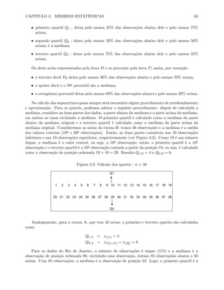 CAPÍTULO 3. MEDIDAS ESTATÍSTICAS 63
• primeiro quartil Q1 : deixa pelo menos 25% das observações abaixo dele e pelo menos 75%
acima;
• segundo quartil Q2 : deixa pelo menos 50% das observações abaixo dele e pelo menos 50%
acima; é a mediana;
• terceiro quartil Q3 : deixa pelo menos 75% das observações abaixo dele e pelo menos 25%
acima.
Os decis serão representados pela letra D e os percentis pela letra P; assim, por exemplo:
• o terceiro decil D3 deixa pelo menos 30% das observações abaixo e pelo menos 70% acima;
• o quinto decil e o 50o percentil são a mediana;
• o octagésimo percentil deixa pelo menos 80% das observações abaixo e pelo menos 20% acima.
No cálculo das separatrizes quase sempre será necessário algum procedimento de arredondamento
e aproximação. Para os quartis, podemos adotar o seguinte procedimento: depois de calculada a
mediana, considere as duas partes dos dados, a parte abaixo da mediana e a parte acima da mediana,
em ambos os casos excluindo a mediana. O primeiro quartil é calculado como a mediana da parte
abaixo da mediana original e o terceiro quartil é calculado como a mediana da parte acima da
mediana original. Consideremos as notas da turma B: temos 38 observações e a mediana é a média
dos valores centrais (19a e 20a observações). Então, as duas partes consistem nas 19 observações
inferiores e nas 19 observações superiores, respectivamente (ver Figura 3.3). Como 19 é um número
ímpar, a mediana é o valor central, ou seja, a 10a observação; então, o primeiro quartil é a 10a
observação e o terceiro quartil é a 10a observação contada a partir da posição 19, ou seja, é calculado
como a observação de posição ordenada 19 + 10 = 29. Resulta Q1,B = 4 e Q3,B = 6.
Figura 3.3: Cálculo dos quartis - n = 38
Q1
1 2 3 4 5 6 7 8 9 10 11 12 13 14 15 16 17 18 19
20 21 22 23 24 25 26 27 28 29 30 31 32 33 34 35 36 37 38
Q3
Analogamente, para a turma A, que tem 42 notas, o primeiro e terceiro quartis são calculados
como
Q1,A = x(11) = 5
Q3,A = x(21+11) = x(32) = 8
Para os dados do Rio de Janeiro, o número de observações é ímpar (171) e a mediana é a
observação de posição ordenada 86; excluindo essa observação, restam 85 observações abaixo e 85
acima. Com 85 observações, a mediana é a observação de posição 43. Logo, o primeiro quartil é a
 