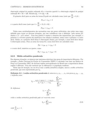CAPÍTULO 3. MEDIDAS ESTATÍSTICAS 64
observação original de posição ordenada 43 e o terceiro quartil é a observação original de posição
ordenada 86 + 43 = 129. Resulta Q1 = 8 e Q3 = 26.
O primeiro decil para as notas da turma B pode ser calculado como (note que
38
10
= 3, 8) :
D1,B = x(4) = 4
e o quarto decil como (note que 4 ×
38
10
= 15, 2 ' 16) :
D4,B = x(16) = 5
Todos esses arredondamentos são necessários mas um pouco arbitrários; não existe uma regra
deﬁnida para tratar as diversas situações, por isso trabalha-se com a deﬁnição “pelo menos p%
abaixo e (1 − p)% acima”. Uma boa prática é manter a simetria das separatrizes; por exemplo, o
primeiro e o terceiro quartis são simétricos com relação à mediana, assim como o primeiro e o nono
decis. Então, se o primeiro decil deixa 5 observações abaixo, por exemplo, o nono decil deve deixar
5 observações acima. Para as notas da turma B, o nono decil deve ser calculado como
D9 = x(38−3) = x(35) = 8
e o sexto decil, simétrico ao quarto, como
D6 = x(38−15) = x(23) = 6
3.2.5 Média aritmética ponderada
Em algumas situações, os números que queremos sintetizar têm graus de importância diferentes. Por
exemplo, o Índice Nacional de Preços ao Consumidor (INPC) é calculado com base nos Índices de
Preço ao Consumidor (IPC) de diversas regiões metropolitanas do Brasil mas a importância dessas
regiões é diferente. Uma das variáveis que as diferencia é a população residente.
Nesse tipo de situação, em vez de se usar a média aritmética simples, usa-se a média aritmética
ponderada, que será representada por xp.
Deﬁnição 3.5 A média aritmética ponderada de números x1, x2, . . . , xn com pesos ρ1, ρ2, . . . , ρn
é deﬁnida como
xp =
ρ1x1 + ρ2x2 + · · · + ρnxn
ρ1 + ρ2 + . . . + ρn
=
nX
i=1
ρixi
nX
i=1
ρi
.
Se deﬁnimos
ωi =
ρi
nX
j=1
ρj
então a média aritmética ponderada pode ser reescrita como
xp =
nX
i=1
ωixi (3.3)
onde
nP
i=1
ωi = 1.
 