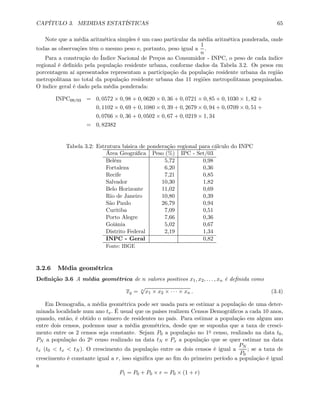 CAPÍTULO 3. MEDIDAS ESTATÍSTICAS 65
Note que a média aritmética simples é um caso particular da média aritmética ponderada, onde
todas as observações têm o mesmo peso e, portanto, peso igual a
1
n
.
Para a construção do Índice Nacional de Preços ao Consumidor - INPC, o peso de cada índice
regional é deﬁnido pela população residente urbana, conforme dados da Tabela 3.2. Os pesos em
porcentagem aí apresentados representam a participação da população residente urbana da região
metropolitana no total da população residente urbana das 11 regiões metropolitanas pesquisadas.
O índice geral é dado pela média ponderada:
INPC09/03 = 0, 0572 × 0, 98 + 0, 0620 × 0, 36 + 0, 0721 × 0, 85 + 0, 1030 × 1, 82 +
0, 1102 × 0, 69 + 0, 1080 × 0, 39 + 0, 2679 × 0, 94 + 0, 0709 × 0, 51 +
0, 0766 × 0, 36 + 0, 0502 × 0, 67 + 0, 0219 × 1, 34
= 0, 82382
Tabela 3.2: Estrutura básica de ponderação regional para cálculo do INPC
Área Geográﬁca Peso (%) IPC - Set/03
Belém 5,72 0,98
Fortaleza 6,20 0,36
Recife 7,21 0,85
Salvador 10,30 1,82
Belo Horizonte 11,02 0,69
Rio de Janeiro 10,80 0,39
São Paulo 26,79 0,94
Curitiba 7,09 0,51
Porto Alegre 7,66 0,36
Goiânia 5,02 0,67
Distrito Federal 2,19 1,34
INPC - Geral 0,82
Fonte: IBGE
3.2.6 Média geométrica
Deﬁnição 3.6 A média geométrica de n valores positivos x1, x2, . . . , xn é deﬁnida como
xg = n
√
x1 × x2 × · · · × xn . (3.4)
Em Demograﬁa, a média geométrica pode ser usada para se estimar a população de uma deter-
minada localidade num ano tx. É usual que os países realizem Censos Demográﬁcos a cada 10 anos,
quando, então, é obtido o número de residentes no país. Para estimar a população em algum ano
entre dois censos, podemos usar a média geométrica, desde que se suponha que a taxa de cresci-
mento entre os 2 censos seja constante. Sejam P0 a população no 1o censo, realizado na data t0,
PN a população do 2o censo realizado na data tN e Px a população que se quer estimar na data
tx (t0 < tx < tN ). O crescimento da população entre os dois censos é igual a
PN
P0
; se a taxa de
crescimento é constante igual a r, isso signiﬁca que ao ﬁm do primeiro período a população é igual
a
P1 = P0 + P0 × r = P0 × (1 + r)
 