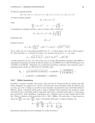 CAPÍTULO 3. MEDIDAS ESTATÍSTICAS 66
Ao ﬁnal do segundo período,
P2 = P1 + P1 × r = P1 × (1 + r) = P0 × (1 + r) × (1 + r) = P0 × (1 + r)2
Ao ﬁnal do último período,
PN = P0 × (1 + r)N
Logo,
PN
P0
= (1 + r)N
⇒ r = N
r
PN
P0
− 1
A população em qualquer período x entre os censos, então, é dada por
Px = P0 × (1 + r)x
= P0 ×
Ã
N
r
PN
P0
!x
Lembrando que
n
√
x = x
1
n
podemos escrever
Px = P0 ×
µ
PN
P0
¶ x
N
= (P0)1− x
N × (PN )
x
N =
N
q
(P0)N−x
(PN )x
Vê-se, então, que Px é uma média geométrica de N − x valores iguais a P0 e de x valores iguais a
PN . Em particular, se o instante de tempo x é o período central, isto é, x = N
2 , então
Px =
N
q
(Po)
N
2 (PN )
N
2 =
h
(Po)
N
2 (PN )
N
2
i 1
N
=
p
P0 × PN
a média geométrica de P0 e PN . De acordo com os Censos Demográﬁcos realizados pelo IBGE, a
população (recenseada) do estado do Rio de Janeiro em 1/9/1980 era de 11.489.797 habitantes e em
1/9/1991 de 12.783.761. Admitindo um crescimento geométrico constante, uma estimativa para a
população desse estado em 1985 pode ser calculada como
P85 =
11
q
(11.489.797)6
(12.783.761)5
= 11.489.797 ×
Ã
11
r
12.783.761
11.489.797
!5
=
= 11.489.797 × (1, 009748691)5
= 12.060.876
3.2.7 Média harmônica
Considere o seguinte exemplo: uma pessoa viaja num ﬁm de semana do Rio de Janeiro para São
Paulo, dirigindo seu próprio carro. Na ida, ela desenvolve uma velocidade média de 70km/h mas,
na volta, por estar o tráfego na via Dutra mais tranqüilo, ela desenvolve uma velocidade média de
90km/h. Qual a velocidade média para a viagem completa? Para responder esta pergunta, temos
que lembrar que a velocidade média é dada pela razão entre a distância percorrida e o tempo gasto
para percorrê-la. Para simpliﬁcar, suponhamos que a distância entre as duas cidades seja de 450
km. Então, a distância total percorrida é de 2 × 450 = 900km. Por outro lado, o tempo gasto na
ida foi de
450
70
h e na volta,
450
90
h. Logo, a velocidade média para a viagem completa é de
xh =
2 × 450
450
70
+
450
90
=
2
1
70
+
1
90
=
1
1
70
+
1
90
2
.
Essa última expressão nos leva à deﬁnição de média harmônica.
 