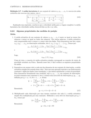 CAPÍTULO 3. MEDIDAS ESTATÍSTICAS 67
Deﬁnição 3.7 A média harmônica de um conjunto de valores x1, x2, . . . , xn é o inverso da média
aritmética dos inversos dos valores, isto é:
xh =
1
1
x1
+
1
x2
+ · · · +
1
xn
n
=
n
1
x1
+
1
x2
+ · · · +
1
xn
. (3.5)
Analisando essa expressão, conclui-se que a velocidade média para a viagem completa é a média
harmônica das velocidades médias desenvolvidas na ida e na volta.
3.2.8 Algumas propriedades das medidas de posição
Média
1. A média aritmética de um conjunto de valores x1, x2, . . . , xn é maior ou igual ao menor dos
números e menor ou igual ao maior dos números. Em outras palavras, a média aritmética
está compreendida entre o menor e o maior valor dos dados. Para demonstrar esse fato, sejam
x(1), x(2), . . . , x(n) as observações ordenadas, isto é, x(1) ≤ x(2) ≤ . . . ≤ x(n). Temos que:
x =
x1 + x2 + · · · + xn
n
≥
x(1) + x(1) + · · · + x(1)
n
= x(1)
e
x =
x1 + x2 + · · · + xn
n
≤
x(n) + x(n) + · · · + x(n)
n
= x(n)
Logo,
xmin ≤ x ≤ xmax (3.6)
Como já visto, o conceito de média aritmética simples corresponde ao conceito de centro de
gravidade estudado em Física. Baseado nesse fato, é fácil veriﬁcar as seguintes propriedades
da média.
2. Somando-se um mesmo valor a cada um dos elementos de um conjunto de observações, a média
aritmética simples ﬁca somada desse valor. Note que essa operação equivale a um deslocamento
constante e rígido dos dados (uma translação), o que desloca igualmente o centro de gravidade.
Para demonstrar formalmente esse resultado, seja x1, x2, . . . , xn um conjunto de observações,
às quais somamos uma constante k, isto é, criamos uma nova série de observações y1, y2, . . . , yn
deﬁnida por yi = xi + k, ∀k = 1, . . . , n. Então
y =
1
n
nP
i=1
yi =
1
n
nP
i=1
(xi + k) =
1
n
nP
i=1
xi +
1
n
nP
i=1
k =
= x +
1
n
(k + k + · · · + k) = x +
1
n
(nk) = x + k.
Resumindo:
yi = xi + k ⇒ y = x + k (3.7)
3. Multiplicando cada observação por uma mesma constante não nula k, a média aritmética
simples ﬁca multiplicada por essa constante. Deﬁnindo a nova série de observações por yi =
kxi, temos que
y =
1
n
nP
i=1
yi =
1
n
nP
i=1
kxi = k ×
1
n
nP
i=1
xi = kx.
Resumindo:
yi = kxi ⇒ y = kx
 