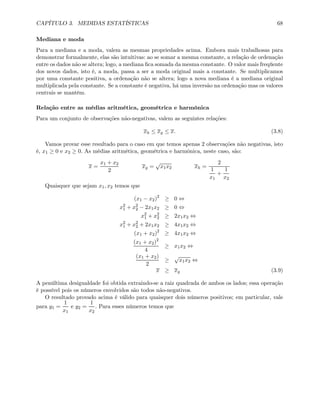 CAPÍTULO 3. MEDIDAS ESTATÍSTICAS 68
Mediana e moda
Para a mediana e a moda, valem as mesmas propriedades acima. Embora mais trabalhosas para
demonstrar formalmente, elas são intuitivas: ao se somar a mesma constante, a relação de ordenação
entre os dados não se altera; logo, a mediana ﬁca somada da mesma constante. O valor mais freqüente
dos novos dados, isto é, a moda, passa a ser a moda original mais a constante. Se multiplicamos
por uma constante positiva, a ordenação não se altera; logo a nova mediana é a mediana original
multiplicada pela constante. Se a constante é negativa, há uma inversão na ordenação mas os valores
centrais se mantêm.
Relação entre as médias aritmética, geométrica e harmônica
Para um conjunto de observações não-negativas, valem as seguintes relações:
xh ≤ xg ≤ x. (3.8)
Vamos provar esse resultado para o caso em que temos apenas 2 observações não negativas, isto
é, x1 ≥ 0 e x2 ≥ 0. As médias aritmética, geométrica e harmônica, neste caso, são:
x =
x1 + x2
2
xg =
√
x1x2 xh =
2
1
x1
+
1
x2
Quaisquer que sejam x1, x2 temos que
(x1 − x2)2
≥ 0 ⇔
x2
1 + x2
2 − 2x1x2 ≥ 0 ⇔
x2
1 + x2
2 ≥ 2x1x2 ⇔
x2
1 + x2
2 + 2x1x2 ≥ 4x1x2 ⇔
(x1 + x2)2
≥ 4x1x2 ⇔
(x1 + x2)2
4
≥ x1x2 ⇔
(x1 + x2)
2
≥
√
x1x2 ⇔
x ≥ xg (3.9)
A penúltima desigualdade foi obtida extraindo-se a raiz quadrada de ambos os lados; essa operação
é possível pois os números envolvidos são todos não-negativos.
O resultado provado acima é válido para quaisquer dois números positivos; em particular, vale
para y1 =
1
x1
e y2 =
1
x2
. Para esses números temos que
 