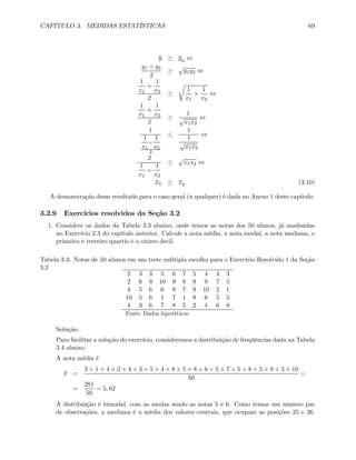 CAPÍTULO 3. MEDIDAS ESTATÍSTICAS 69
y ≥ yg ⇔
y1 + y2
2
≥
√
y1y2 ⇔
1
x1
+
1
x2
2
≥
r
1
x1
×
1
x2
⇔
1
x1
+
1
x2
2
≥
1
√
x1x2
⇔
1
1
x1
+
1
x2
2
≤
1
1
√
x1x2
⇔
2
1
x1
+
1
x2
≤
√
x1x2 ⇔
xh ≤ xg (3.10)
A demonstração desse resultado para o caso geral (n qualquer) é dada no Anexo 1 deste capítulo.
3.2.9 Exercícios resolvidos da Seção 3.2
1. Considere os dados da Tabela 3.3 abaixo, onde temos as notas dos 50 alunos, já analisadas
no Exercício 2.3 do capítulo anterior. Calcule a nota média, a nota modal, a nota mediana, o
primeiro e terceiro quartis e o oitavo decil.
Tabela 3.3: Notas de 50 alunos em um teste múltipla escolha para o Exercício Resolvido 1 da Seção
3.2
2 3 3 5 6 7 5 4 4 3
2 6 9 10 9 8 9 9 7 5
4 5 6 6 8 7 9 10 2 1
10 5 6 1 7 1 8 6 5 5
4 3 6 7 8 5 2 4 6 8
Fonte: Dados hipotéticos
Solução:
Para facilitar a solução do exercício, consideremos a distribuição de freqüências dada na Tabela
3.4 abaixo.
A nota média é
x =
3 × 1 + 4 × 2 + 4 × 3 + 5 × 4 + 8 × 5 + 8 × 6 + 5 × 7 + 5 × 8 + 5 × 9 + 3 × 10
50
=
=
281
50
= 5, 62
A distribuição é bimodal, com as modas sendo as notas 5 e 6. Como temos um número par
de observações, a mediana é a média dos valores centrais, que ocupam as posições 25 e 26.
 