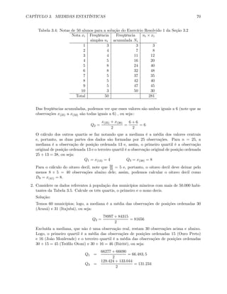 CAPÍTULO 3. MEDIDAS ESTATÍSTICAS 70
Tabela 3.4: Notas de 50 alunos para a solução do Exercício Resolvido 1 da Seção 3.2
Nota xi Freqüência Freqüência ni × xi
simples ni acumulada Ni
1 3 3 3
2 4 7 8
3 4 11 12
4 5 16 20
5 8 24 40
6 8 32 48
7 5 37 35
8 5 42 40
9 5 47 45
10 3 50 30
Total 50 281
Das freqüências acumuladas, podemos ver que esses valores são ambos iguais a 6 (note que as
observações x(25) a x(32) são todas iguais a 6) , ou seja::
Q2 =
x(25) + x(26)
2
=
6 + 6
2
= 6
O cálculo dos outros quartis se faz notando que a mediana é a média dos valores centrais
e, portanto, as duas partes dos dados são formadas por 25 observações. Para n = 25, a
mediana é a observação de posição ordenada 13 e, assim, o primeiro quartil é a observação
original de posição ordenada 13 e o terceiro quartil é a observação original de posição ordenada
25 + 13 = 38, ou seja:
Q1 = x(13) = 4 Q3 = x(38) = 8
Para o cálculo do oitavo decil, note que 50
10 = 5 e, portanto, o oitavo decil deve deixar pelo
menos 8 × 5 = 40 observações abaixo dele; assim, podemos calcular o oitavo decil como
D8 = x(41) = 8.
2. Considere os dados referentes à população dos municípios mineiros com mais de 50.000 habi-
tantes da Tabela 3.5. Calcule os três quartis, o primeiro e o nono decis.
Solução:
Temos 60 municípios; logo, a mediana é a média das observações de posições ordenadas 30
(Araxá) e 31 (Itajubá), ou seja:
Q2 =
78997 + 84315
2
= 81656
Excluída a mediana, que não é uma observação real, restam 30 observações acima e abaixo.
Logo, o primeiro quartil é a média das observações de posições ordenadas 15 (Ouro Preto)
e 16 (João Monlevade) e o terceiro quartil é a média das observações de posições ordenadas
30 + 15 = 45 (Teóﬁlo Otoni) e 30 + 16 = 46 (Ibirité), ou seja:
Q1 =
66277 + 66690
2
= 66.483, 5
Q3 =
129.424 + 133.044
2
= 131.234
 