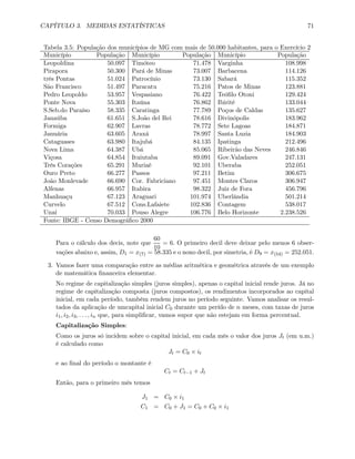 CAPÍTULO 3. MEDIDAS ESTATÍSTICAS 71
Tabela 3.5: População dos municípios de MG com mais de 50.000 habitantes, para o Exercício 2
Município População Município População Município População
Leopoldina 50.097 Timóteo 71.478 Varginha 108.998
Pirapora 50.300 Pará de Minas 73.007 Barbacena 114.126
três Pontas 51.024 Patrocínio 73.130 Sabará 115.352
São Francisco 51.497 Paracatu 75.216 Patos de Minas 123.881
Pedro Leopoldo 53.957 Vespasiano 76.422 Teóﬁlo Otoni 129.424
Ponte Nova 55.303 Itaúna 76.862 Ibirité 133.044
S.Seb.do Paraíso 58.335 Caratinga 77.789 Poços de Caldas 135.627
Janaúba 61.651 S.João del Rei 78.616 Divinópolis 183.962
Formiga 62.907 Lavras 78.772 Sete Lagoas 184.871
Januária 63.605 Araxá 78.997 Santa Luzia 184.903
Cataguases 63.980 Itajubá 84.135 Ipatinga 212.496
Nova Lima 64.387 Ubá 85.065 Ribeirão das Neves 246.846
Viçosa 64.854 Ituiutaba 89.091 Gov.Valadares 247.131
Três Corações 65.291 Muriaé 92.101 Uberaba 252.051
Ouro Preto 66.277 Passos 97.211 Betim 306.675
João Monlevade 66.690 Cor. Fabriciano 97.451 Montes Claros 306.947
Alfenas 66.957 Itabira 98.322 Juiz de Fora 456.796
Manhuaçu 67.123 Araguari 101.974 Uberlândia 501.214
Curvelo 67.512 Cons.Lafaiete 102.836 Contagem 538.017
Unaí 70.033 Pouso Alegre 106.776 Belo Horizonte 2.238.526
Fonte: IBGE - Censo Demográﬁco 2000
Para o cálculo dos decis, note que
60
10
= 6. O primeiro decil deve deixar pelo menos 6 obser-
vações abaixo e, assim, D1 = x(7) = 58.335 e o nono decil, por simetria, é D9 = x(54) = 252.051.
3. Vamos fazer uma comparação entre as médias aritmética e geométrica através de um exemplo
de matemática ﬁnanceira elementar.
No regime de capitalização simples (juros simples), apenas o capital inicial rende juros. Já no
regime de capitalização composta (juros compostos), os rendimentos incorporados ao capital
inicial, em cada período, também rendem juros no período seguinte. Vamos analisar os resul-
tados da aplicação de umcapital inicial C0 durante um perído de n meses, com taxas de juros
i1, i2, i3, . . . , in que, para simpliﬁcar, vamos supor que não estejam em forma percentual.
Capitalização Simples:
Como os juros só incidem sobre o capital inicial, em cada mês o valor dos juros Jt (em u.m.)
é calculado como
Jt = C0 × it
e ao ﬁnal do período o montante é
Ct = Ct−1 + Jt
Então, para o primeiro mês temos
J1 = C0 × i1
C1 = C0 + J1 = C0 + C0 × i1
 