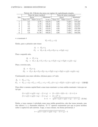 CAPÍTULO 3. MEDIDAS ESTATÍSTICAS 73
Tabela 3.6: Cálculo dos juros em regime de capitalização simples
Taxa de juros variável Taxa de juros constante
Mês Juros Montante Juros Montante
Taxa (%) Valor (u.m.) (u.m.) Taxa (%) Valor (u.m.) (u.m.)
1 2,5 3, 75 153,75 4,95 7,425 157,425
2 3,8 5, 70 159,45 4,95 7,425 164,850
3 4,5 6, 75 166,20 4,95 7,425 172,275
4 4,9 7, 35 173,55 4,95 7,425 179,700
5 6,2 9, 30 182,85 4,95 7,425 187,125
6 7,8 11, 70 194,55 4,95 7,425 194,550
e o montante é
Ct = Ct−1 + Jt
Então, para o primeiro mês temos
J1 = C0 × i1
C1 = C0 + J1 = C0 + C0 × i1 = C0(1 + i1)
Para o segundo mês,
J2 = C1 × i2
C2 = C1 + J2 = C1 + C1 × i2 = C1(1 + i2) = C0(1 + i1)(1 + i2)
Para o terceiro mês,
J3 = C2 × i3
C3 = C2 + J3 = C2 + C2 × i3 = C2(1 + i3) = C0(1 + i1)(1 + i2)(1 + i3)
Continuando com esses cálculos, obtemos para o no mês:
Jn = Cn−1 × in
Cn = Cn−1 + Jn = Cn−1 + Cn−1 × in = Cn−1(1 + in) = C0(1 + i1)(1 + i2)(1 + i3) · · · (1 + in)(3.13)
Para obter o mesmo capital ﬁnal a uma taxa constante i,a taxa média constante i tem que ser
tal que
(1 + i1)(1 + i2)(1 + i3) · · · (1 + in) = (1 + i)(1 + i)(1 + i) · · · (1 + i) ⇒
(1 + i1)(1 + i2)(1 + i3) · · · (1 + in) = (1 + i)n
⇒
1 + i = n
p
(1 + i1)(1 + i2)(1 + i3) · · · (1 + in) (3.14a)
Então, a taxa comum é calculada como uma média geométrica, não das taxas mensais, mas
dos valores 1 + i, chamados relativos. O “1” aparece exatamente por que os juros incidem
sobre o capital do mês anterior. Logo, a taxa comum, em forma percentual, é
i = n
p
(1 + i1)(1 + i2)(1 + i3) · · · (1 + in) − 1
 