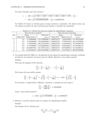 CAPÍTULO 3. MEDIDAS ESTATÍSTICAS 74
No nosso exemplo, essa taxa comum é
i = 100 ×
³
6
p
1, 025 × 1, 038 × 1, 045 × 1, 049 × 1, 062 × 1, 078 − 1
´
=
= 100 ×
³
6
√
1.33523059526495 − 1
´
≈ 4, 936372179
Na Tabela 3.7 temos os cálculos para as taxas variáveis e constantes. Os valores estão com
um número excessivo de casas decimais para ilustrar a exatidão dos resultados.
Tabela 3.7: Cálculo dos juros em regime de capitalização composta
Taxa de juros variável Taxa de juros constante
Mês Juros Montante Juros Montante
Taxa (%) Valor (u.m.) (u.m.) Taxa (%) Valor (u.m.) (u.m.)
1 2,5 3, 750000000 153,750000000 4,936372179 7,404558269 157,404558269
2 3,8 5,842500000 159,592500000 4,936372179 7,770074823 165,174633092
3 4,5 7,181662500 166,774162500 4,936372179 8,153634635 173,328267728
4 4,9 8,171933963 174,946096463 4,936372179 8,556128387 181,884396115
5 6,2 10,846657981 185,792754443 4,936372179 8,978490728 181,884396115
6 7,8 14,491834847 200,284589290 4,936372179 9,421702447 200,284589290
4. Um capital inicial de 1200 u.m. foi aplicado em um regime de capitalização composta, rendendo
ao ﬁnal de um trimestre (3 meses) juros de 126,52. Qual foi a taxa média mensal?
Solução:
Note que da equação (3.13) obtemos
Cn
C0
=
µ
1 +
i1
100
¶
× · · · ×
µ
1 +
in
100
¶
Em termos da taxa média comum,
Cn
C0
=
µ
1 +
i
100
¶n
⇒ n
r
Cn
C0
=
µ
1 +
i
100
¶
⇒ i = 100 ×
Ã
n
r
Cn
C0
− 1
!
No exercício, o capital ﬁnal é 1326,52 e, portanto, a variação nos três meses é
C3
C0
=
1326, 52
1200, 00
= 1, 105433333
Logo, a taxa média mensal é
i = 100 ×
³
3
p
1, 105433333 − 1
´
= 3, 3976937%
5. Resolva o exercício anterior para um regime de capitalização simples.
Solução:
Da equação (3.11), obtemos que
Cn − C0
C0
=
i1 + · · · + in
100
 