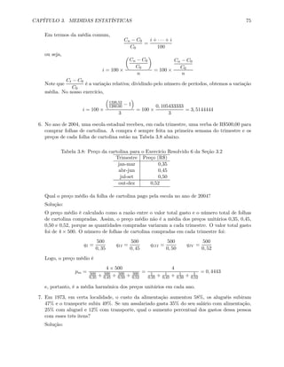 CAPÍTULO 3. MEDIDAS ESTATÍSTICAS 75
Em termos da média comum,
Cn − C0
C0
=
i + · · · + i
100
ou seja,
i = 100 ×
µ
Cn − C0
C0
¶
n
= 100 ×
Cn − C0
C0
n
Note que
Ct − C0
C0
é a variação relativa; dividindo pelo número de períodos, obtemos a variação
média. No nosso exercício,
i = 100 ×
³
1326,52
1200,00 − 1
´
3
= 100 ×
0, 105433333
3
= 3, 5144444
6. No ano de 2004, uma escola estadual recebeu, em cada trimestre, uma verba de R$500,00 para
comprar folhas de cartolina. A compra é sempre feita na primeira semana do trimestre e os
preços de cada folha de cartolina estão na Tabela 3.8 abaixo.
Tabela 3.8: Preço da cartolina para o Exercício Resolvido 6 da Seção 3.2
Trimestre Preço (R$)
jan-mar 0,35
abr-jun 0,45
jul-set 0,50
out-dez 0,52
Qual o preço médio da folha de cartolina pago pela escola no ano de 2004?
Solução:
O preço médio é calculado como a razão entre o valor total gasto e o número total de folhas
de cartolina compradas. Assim, o preço médio não é a média dos preços unitários 0,35, 0,45,
0,50 e 0,52, porque as quantidades compradas variaram a cada trimestre. O valor total gasto
foi de 4 × 500. O número de folhas de cartolina compradas em cada trimestre foi:
qI =
500
0, 35
qII =
500
0, 45
qIII =
500
0, 50
qIV =
500
0, 52
Logo, o preço médio é
pm =
4 × 500
500
0,35 + 500
0,45 + 500
0,50 + 500
0,52
=
4
1
0,35 + 1
0,45 + 1
0,50 + 1
0,52
= 0, 4443
e, portanto, é a média harmônica dos preços unitários em cada ano.
7. Em 1973, em certa localidade, o custo da alimentação aumentou 58%, os aluguéis subiram
47% e o transporte subiu 49%. Se um assalariado gasta 35% do seu salário com alimentação,
25% com aluguel e 12% com transporte, qual o aumento percentual dos gastos dessa pessoa
com esses três itens?
Solução:
 
